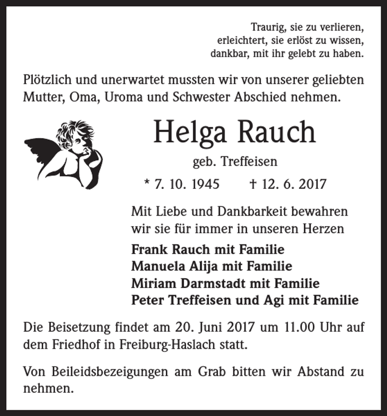 <p>Traurig, sie zu verlieren,<br />erleichtert, sie erlöst zu wissen,<br />dankbar, mit ihr gelebt zu haben.</p><p>Plötzlich und unerwartet mussten wir von unserer geliebten<br />Mutter, Oma, Uroma und Schwester Abschied nehmen.</p><p>Helga Rauch<br />geb. Treffeisen<br />* 7. 10. 1945 † 12. 6. 2017<br />Mit Liebe und Dankbarkeit bewahren<br />wir sie für immer in unseren Herzen<br />Frank Rauch mit Familie<br />Manuela Alija mit Familie<br />Miriam Darmstadt mit Familie<br />Peter Treffeisen und Agi mit Familie<br />Die Beisetzung findet am 20. Juni 2017 um 11.00 Uhr auf<br />dem Friedhof in Freiburg-Haslach statt.<br />Von Beileidsbezeigungen am Grab bitten wir Abstand zu<br />nehmen.</p>