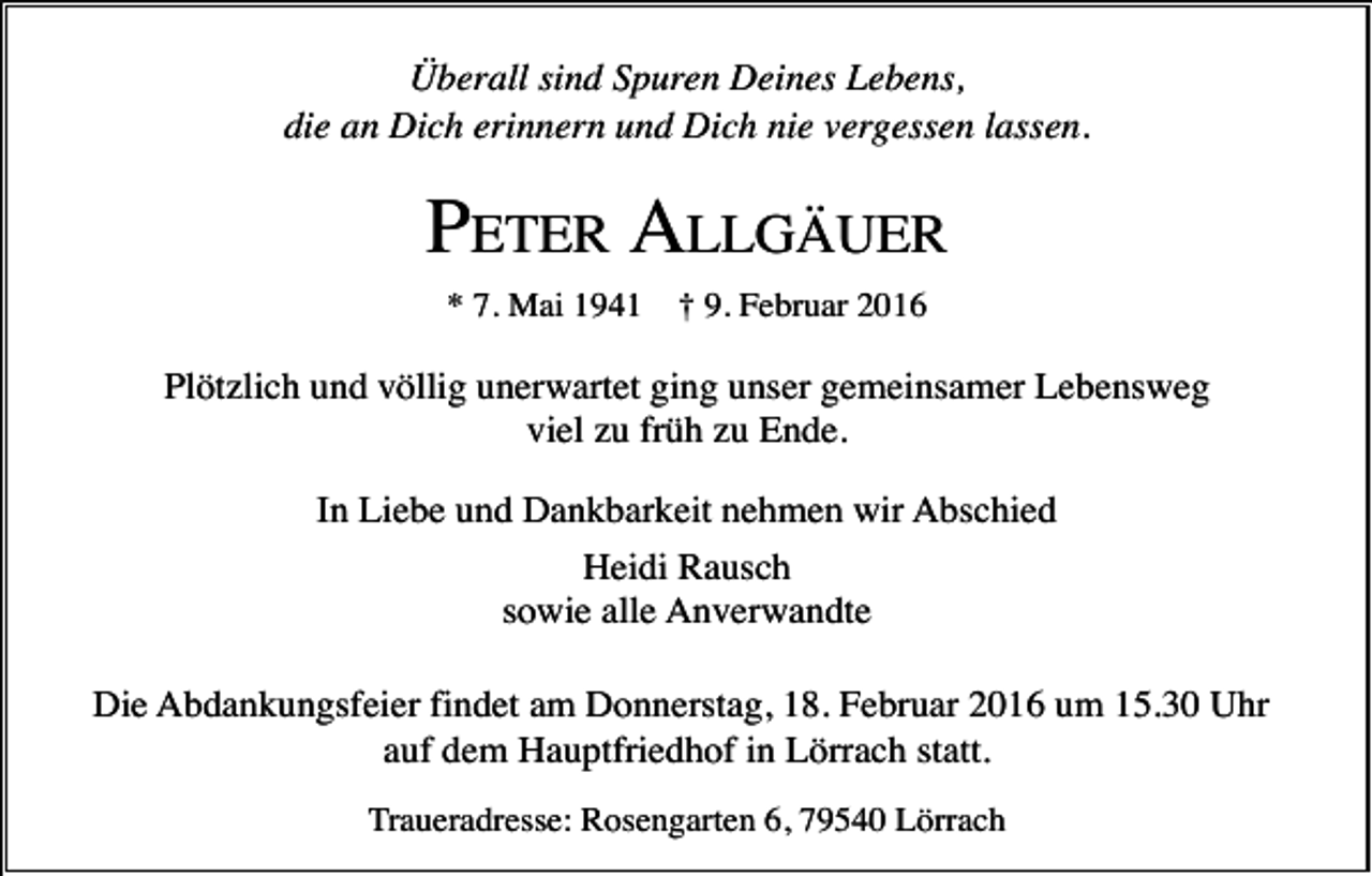 <p>Überall sind Spuren Deines Lebens,<br />die an Dich erinnern und Dich nie vergessen lassen.</p><p>PETER ALLGÄUER<br />* 7. Mai 1941</p><p>† 9. Februar 2016</p><p>Plötzlich und völlig unerwartet ging unser gemeinsamer Lebensweg<br />viel zu früh zu Ende.<br />In Liebe und Dankbarkeit nehmen wir Abschied<br />Heidi Rausch<br />sowie alle Anverwandte<br />Die Abdankungsfeier findet am Donnerstag, 18. Februar 2016 um 15.30 Uhr<br />auf dem Hauptfriedhof in Lörrach statt.<br />Traueradresse: Rosengarten 6, 79540 Lörrach</p>