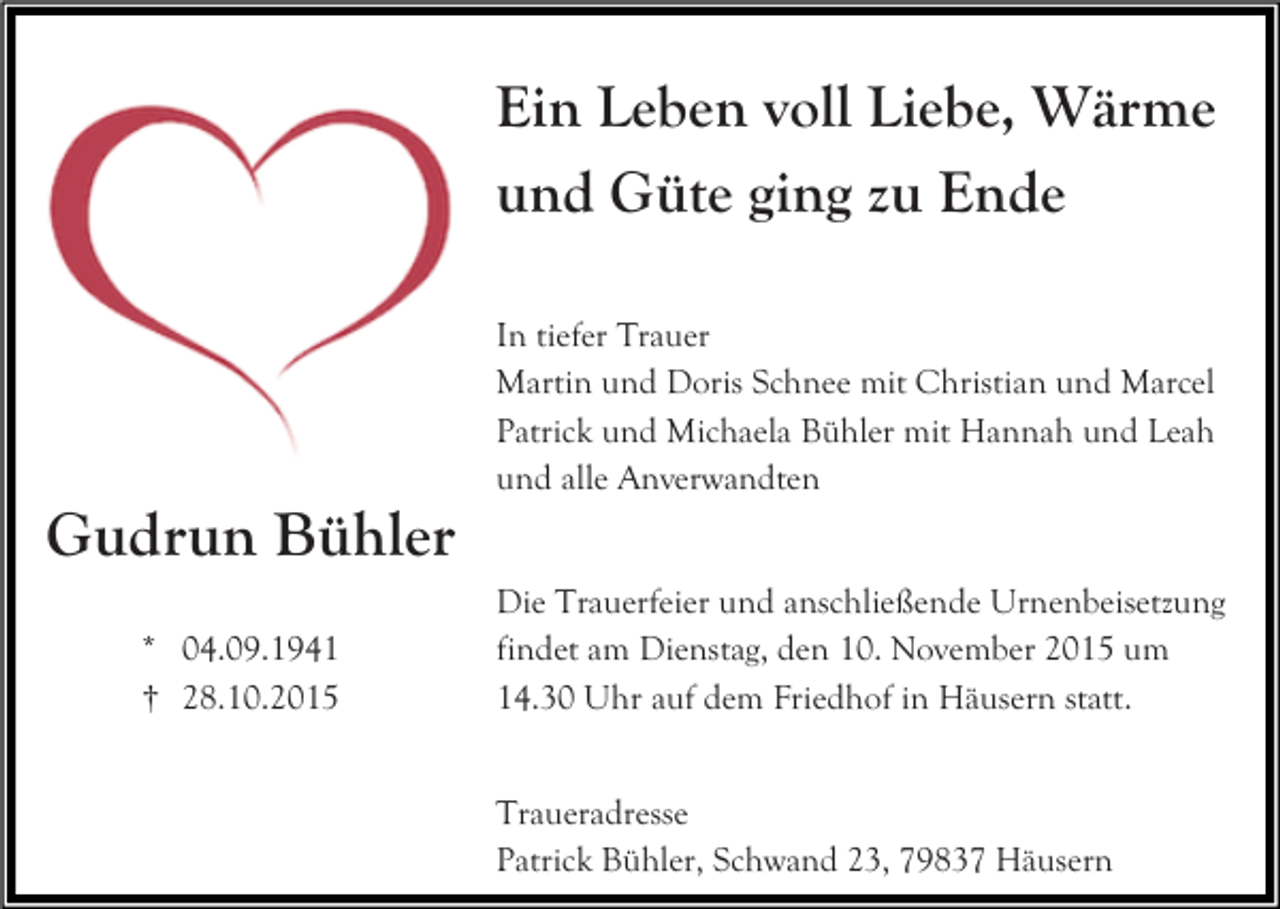 <p>Ein Leben voll Liebe, Wärme<br />und Güte ging zu Ende<br />In tiefer Trauer<br />Martin und Doris Schnee mit Christian und Marcel<br />Patrick und Michaela Bühler mit Hannah und Leah<br />und alle Anverwandten</p><p>Gudrun Bühler<br />* 04.09.1941<br />† 28.10.2015</p><p>Die Trauerfeier und anschließende Urnenbeisetzung<br />findet am Dienstag, den 10. November 2015 um<br />14.30 Uhr auf dem Friedhof in Häusern statt.<br />Traueradresse<br />Patrick Bühler, Schwand 23, 79837 Häusern</p>