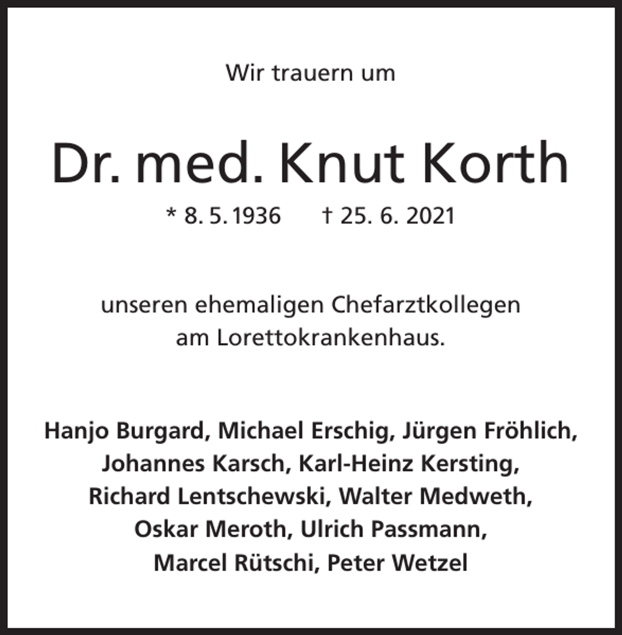 <p>Wir trauern um</p><p>Dr. med. Knut Korth<br />* 8. 5. 1936</p><p>† 25. 6. 2021</p><p>unseren ehemaligen Chefarztkollegen<br />am Lorettokrankenhaus.</p><p>Hanjo Burgard, Michael Erschig, Jürgen Fröhlich,<br />Johannes Karsch, Karl-Heinz Kersting,<br />Richard Lentschewski, Walter Medweth,<br />Oskar Meroth, Ulrich Passmann,<br />Marcel Rütschi, Peter Wetzel</p>