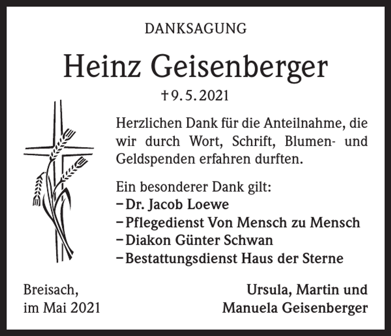 <p>DANKSAGUNG</p><p>Heinz Geisenberger<br />† 9. 5. 2021<br />Herzlichen Dank für die Anteilnahme, die<br />wir durch Wort, Schrift, Blumen- und<br />Geldspenden erfahren durften.<br />Ein besonderer Dank gilt:<br />– Dr. Jacob Loewe<br />– Pflegedienst Von Mensch zu Mensch<br />– Diakon Günter Schwan<br />– Bestattungsdienst Haus der Sterne<br />Breisach,<br />im Mai 2021</p><p>Ursula, Martin und<br />Manuela Geisenberger</p>