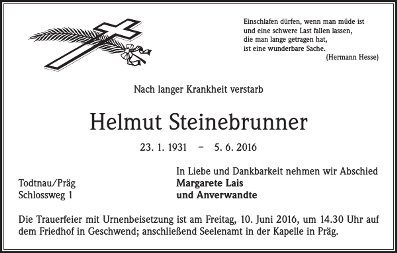 <p>Einschlafen dürfen, wenn man müde ist<br />und eine schwere Last fallen lassen,<br />die man lange getragen hat,<br />ist eine wunderbare Sache.</p><p>(Hermann Hesse)</p><p>Nach langer Krankheit verstarb</p><p>Helmut Steinebrunner<br />23. 1. 1931 – 5. 6. 2016</p><p>Todtnau/Präg<br />Schlossweg 1</p><p>In Liebe und Dankbarkeit nehmen wir Abschied<br />Margarete Lais<br />und Anverwandte</p><p>Die Trauerfeier mit Urnenbeisetzung ist am Freitag, 10. Juni 2016, um 14.30 Uhr auf<br />dem Friedhof in Geschwend; anschließend Seelenamt in der Kapelle in Präg.</p>
