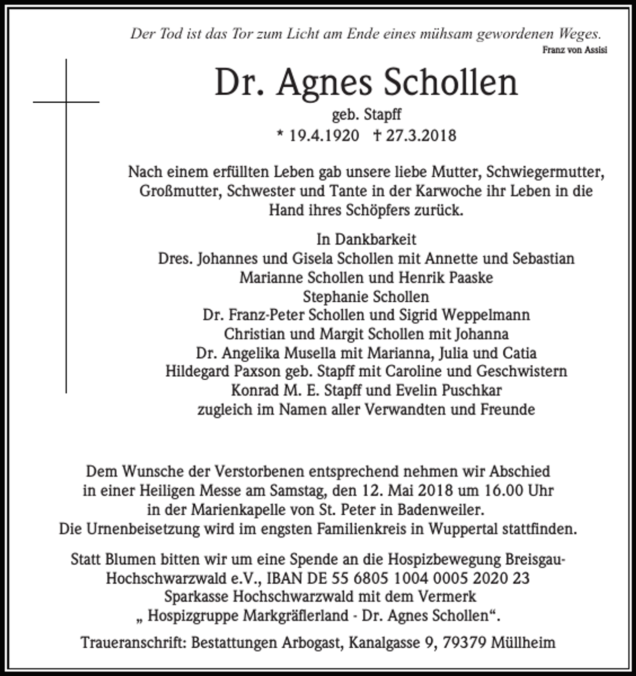 <p>DDer<br />er TTod<br />o d ist<br />as TTor<br />or z zum<br />u m LLicht<br />i c ht am<br />a m Ende<br />E n d e eines<br />ei n es mühsam<br />m ü hs am ggewordenen<br />e w or d e n e n Weges.<br />We g es.<br />istddas</p><p>Fr<br />a n z vvon<br />o n Assisi<br />Assisi<br />Franz</p><p>Dr. AAgnes<br />Dr.<br />g n es SSchollen<br />c h oll e n<br />g e b. Stapff<br />geb.<br />St a pff<br />** 19.4.1920<br />1 9. 4. 1 9 2 0 †<br />† 27.3.2018<br />2 7. 3. 2 0 1 8</p><p>NNach<br />a c h eieinem<br />n e m erf<br />erfüllten<br />üllt e n LLeben<br />e b e n ggab<br />a b unsere<br />u ns er e liliebe<br />e b e Mutter,<br />M u tt er, Schwiegermutter,<br />S c h wi e g er m utt er,<br />Großmutter,<br />Gr<br />o ß m utt er, SSchwester<br />c h w est er und<br />u n d Tante<br />T a nt e iin<br />n dder<br />er Karwoche<br />K ar w o c h e iihr<br />hr Leben<br />L e b e n iinn die<br />di e<br />HHand<br />a n d i ihres<br />hr es SSchöpfers<br />c h ö pf ers zzurück.<br />u r ü c k.<br />IInn Dankbarkeit<br />D a n k b ar k eit<br />Dr<br />es. J Johannes<br />o h a n n es uund<br />n d Gis<br />e l a Schollen<br />S c h oll e n mit<br />mit Annette<br />A n n ett e und<br />u n d SSebastian<br />e b asti a n<br />Dres.<br />Gisela<br />Marianne<br />M ari a n n e S Schollen<br />c h oll e n u und<br />n d Henrik<br />H e nri k PPaaske<br />a as k e<br />St e p h a ni e SSchollen<br />c h oll e n<br />Stephanie<br />Dr.<br />Dr. FrFranz-Peter<br />a n z- P et er SSchollen<br />c h oll e n und<br />u n d Sigrid<br />Si gri d Weppelmann<br />W e p p el m a n n<br />C hristi a n uund<br />n d Margit<br />M ar git SSchollen<br />c h oll e n mit<br />mit JJohanna<br />o ha n na<br />Christian<br />Dr.<br />Dr. AAngelika<br />n g eli k a Musella<br />M us ell a mit<br />mi t Marianna,<br />M ari a n n a, JJulia<br />uli a und<br />u n d Catia<br />C ati a<br />Hil<br />d e g ar d PPaxson<br />a xs o n ggeb.<br />e b. SStapff<br />t a pff mit<br />mit Caroline<br />C ar oli n e und<br />u n d Geschwistern<br />Ges c h wist er n<br />Hildegard<br />Konrad<br />K o nr a d M.<br />M. E.E. StStapff<br />a pff uund<br />n d Evelin<br />E v eli n Puschkar<br />P us c h k ar<br />zzugleich<br />u gl ei c h iimm Namen<br />N a m e n all<br />er Verwandten<br />V er w a n dt e n und<br />u n d Freunde<br />Fr e u nd e<br />aller</p><p>DDem<br />e m Wunsche<br />W u ns c h e dder<br />er VVerstorbenen<br />erst or b e n e n eentsprechend<br />nts pr e c h e n d nehmen<br />n e h m e n wir<br />wir Abschied<br />A bs c hi e d<br />i n einer<br />ei n er Heiligen<br />H eili g e n Messe<br />M ess e am<br />a m Samstag,<br />S a mst a g, den<br />d e n 12.<br />1 2. Mai<br />Mai 2018<br />2 0 1 8 um<br />u m 16.00<br />1 6. Uhr<br />U hr<br />in<br />iinn der<br />d er Marienkapelle<br />M ari e n k a p ell e von<br />v o n St.<br />St. Peter<br />P et er iinn Badenweiler.<br />B a d e n w eil er.<br />Di e Ur<br />n e n b eis et z u n g wird<br />wi r d iimm engsten<br />e n gst e n Familienkreis<br />F a mili e n kr eis iinn Wuppertal<br />W u p p ert al stattfinden.<br />st attfi nd e n.<br />Die<br />Urnenbeisetzung<br />Statt<br />St<br />att Blumen<br />Bl u m e n bitten<br />bitt e n wir<br />wir um<br />u m ei<br />eine<br />n e SSpende<br />p e n d e aan<br />n di<br />die<br />e Hospizbewegung<br />H os pi z b e w e g u n g BreisgauBr eis g a u H o c hs c h w ar z w al d e.e.V.,<br />V., IBAN<br />I B A N DE<br />D E 5 6805<br />6 8 0 5 1004<br />1 4 0005<br />5 2020<br />2 0 2 0<br />Hochschwarzwald<br />S p ar k ass e Hochschwarzwald<br />H o c hs c h w ar zw al d mit<br />mit ddem<br />e m VVermerk<br />er m er k<br />Sparkasse<br />„„ Hospizgruppe<br />H os pi z gr u p p e Markgräflerland<br />M ar k gr ä fl erl a n d -- Dr.<br />Dr. Agnes<br />A g n es Schollen“.<br />S c h oll e n “.<br />Traueranschrift:<br />Tr<br />a u er a ns c hrift: BBestattungen<br />est att u n g e n Arbogast,<br />Ar b o g ast, Kanalgasse<br />K a n al g as s e 9,<br />9, 79379<br />7 9 3 7 9 Müllheim<br />M üll h ei m</p>