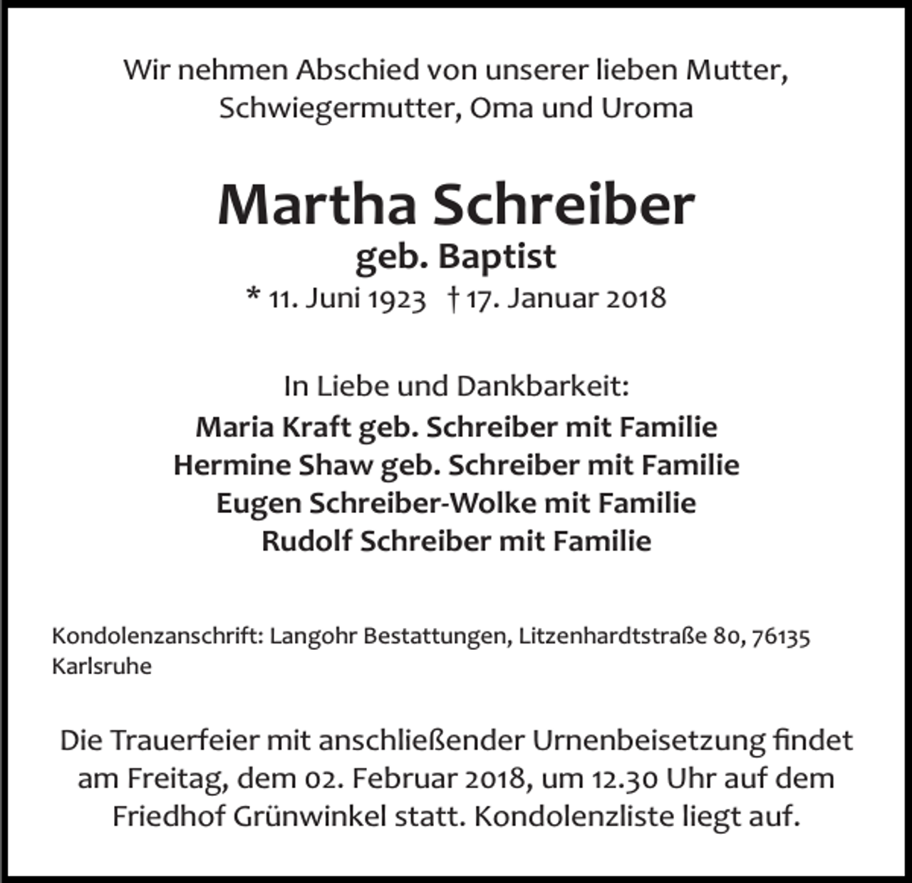<p>Wir nehmen Abschied von unserer lieben Mutter,<br />Schwiegermutter, Oma und Uroma</p><p>Martha Schreiber<br />geb. Baptist</p><p>* 11. Juni 1923 † 17. Januar 2018<br />In Liebe und Dankbarkeit:<br />Maria Kraft geb. Schreiber mit Familie<br />Hermine Shaw geb. Schreiber mit Familie<br />Eugen Schreiber­Wolke mit Familie<br />Rudolf Schreiber mit Familie<br />Kondolenzanschrift: Langohr Bestattungen, Litzenhardtstraße 80, 76135<br />Karlsruhe</p><p>Die Trauerfeier mit anschließender Urnenbeisetzung ﬁndet<br />am Freitag, dem 02. Februar 2018, um 12.30 Uhr auf dem<br />Friedhof Grünwinkel statt. Kondolenzliste liegt auf.</p>