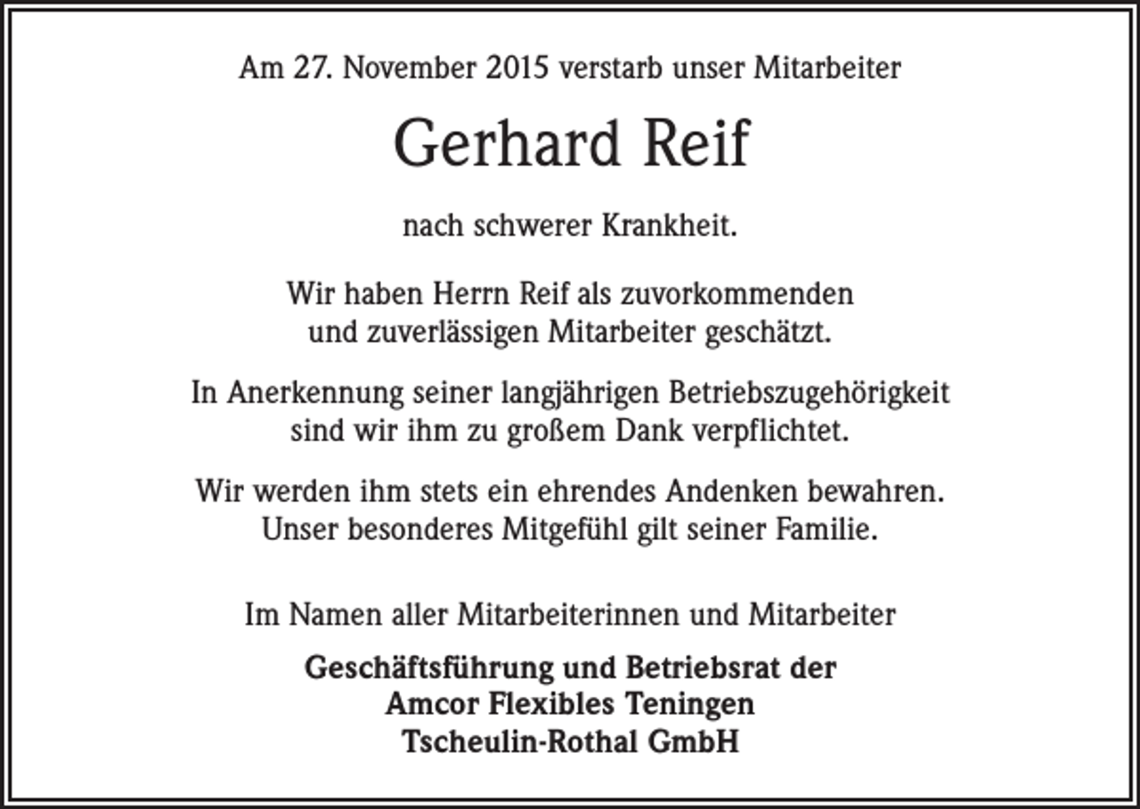 <p>Am 27. November 2015 verstarb unser Mitarbeiter</p><p>Gerhard Reif<br />nach schwerer Krankheit.<br />Wir haben Herrn Reif als zuvorkommenden<br />und zuverlässigen Mitarbeiter geschätzt.<br />In Anerkennung seiner langjährigen Betriebszugehörigkeit<br />sind wir ihm zu großem Dank verpflichtet.<br />Wir werden ihm stets ein ehrendes Andenken bewahren.<br />Unser besonderes Mitgefühl gilt seiner Familie.<br />Im Namen aller Mitarbeiterinnen und Mitarbeiter<br />Geschäftsführung und Betriebsrat der<br />Amcor Flexibles Teningen<br />Tscheulin-Rothal GmbH</p>