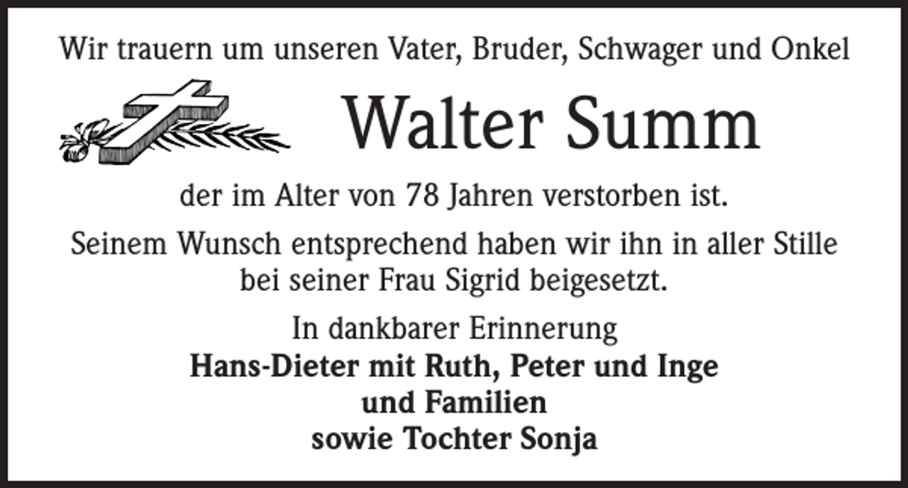 <p>Wir trauern um unseren Vater, Bruder, Schwager und Onkel</p><p>Walter Summ<br />der im Alter von 78 Jahren verstorben ist.<br />Seinem Wunsch entsprechend haben wir ihn in aller Stille<br />bei seiner Frau Sigrid beigesetzt.<br />In dankbarer Erinnerung<br />Hans-Dieter mit Ruth, Peter und Inge<br />und Familien<br />sowie Tochter Sonja</p>