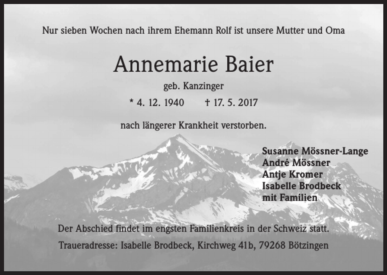 <p>Nur sieben Wochen nach ihrem Ehemann Rolf ist unsere Mutter und Oma</p><p>Annemarie Baier<br />geb. Kanzinger<br />* 4. 12. 1940 † 17. 5. 2017<br />nach längerer Krankheit verstorben.<br />Susanne Mössner-Lange<br />André Mössner<br />Antje Kromer<br />Isabelle Brodbeck<br />mit Familien<br />Der Abschied findet im engsten Familienkreis in der Schweiz statt.<br />Traueradresse: Isabelle Brodbeck, Kirchweg 41b, 79268 Bötzingen</p>