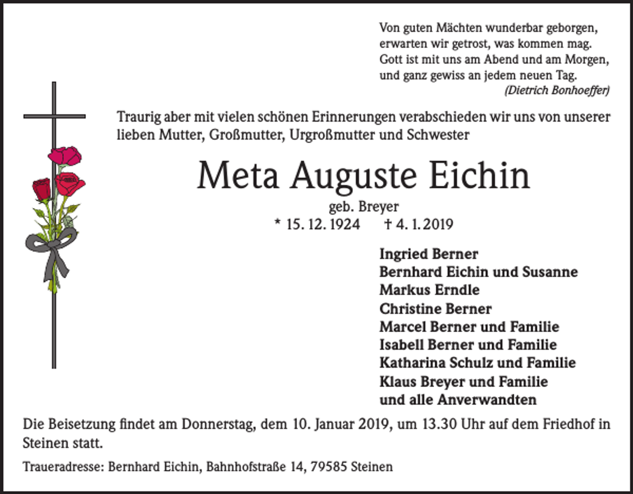 <p>Von guten Mächten wunderbar geborgen,<br />erwarten wir getrost, was kommen mag.<br />Gott ist mit uns am Abend und am Morgen,<br />und ganz gewiss an jedem neuen Tag.</p><p>(Dietrich Bonhoeffer)</p><p>Traurig aber mit vielen schönen Erinnerungen verabschieden wir uns von unserer<br />lieben Mutter, Großmutter, Urgroßmutter und Schwester</p><p>Meta Auguste Eichin<br />geb. Breyer<br />* 15. 12. 1924 † 4. 1. 2019</p><p>Ingried Berner<br />Bernhard Eichin und Susanne<br />Markus Erndle<br />Christine Berner<br />Marcel Berner und Familie<br />Isabell Berner und Familie<br />Katharina Schulz und Familie<br />Klaus Breyer und Familie<br />und alle Anverwandten<br />Die Beisetzung findet am Donnerstag, dem 10. Januar 2019, um 13.30 Uhr auf dem Friedhof in<br />Steinen statt.<br />Traueradresse: Bernhard Eichin, Bahnhofstraße 14, 79585 Steinen</p>