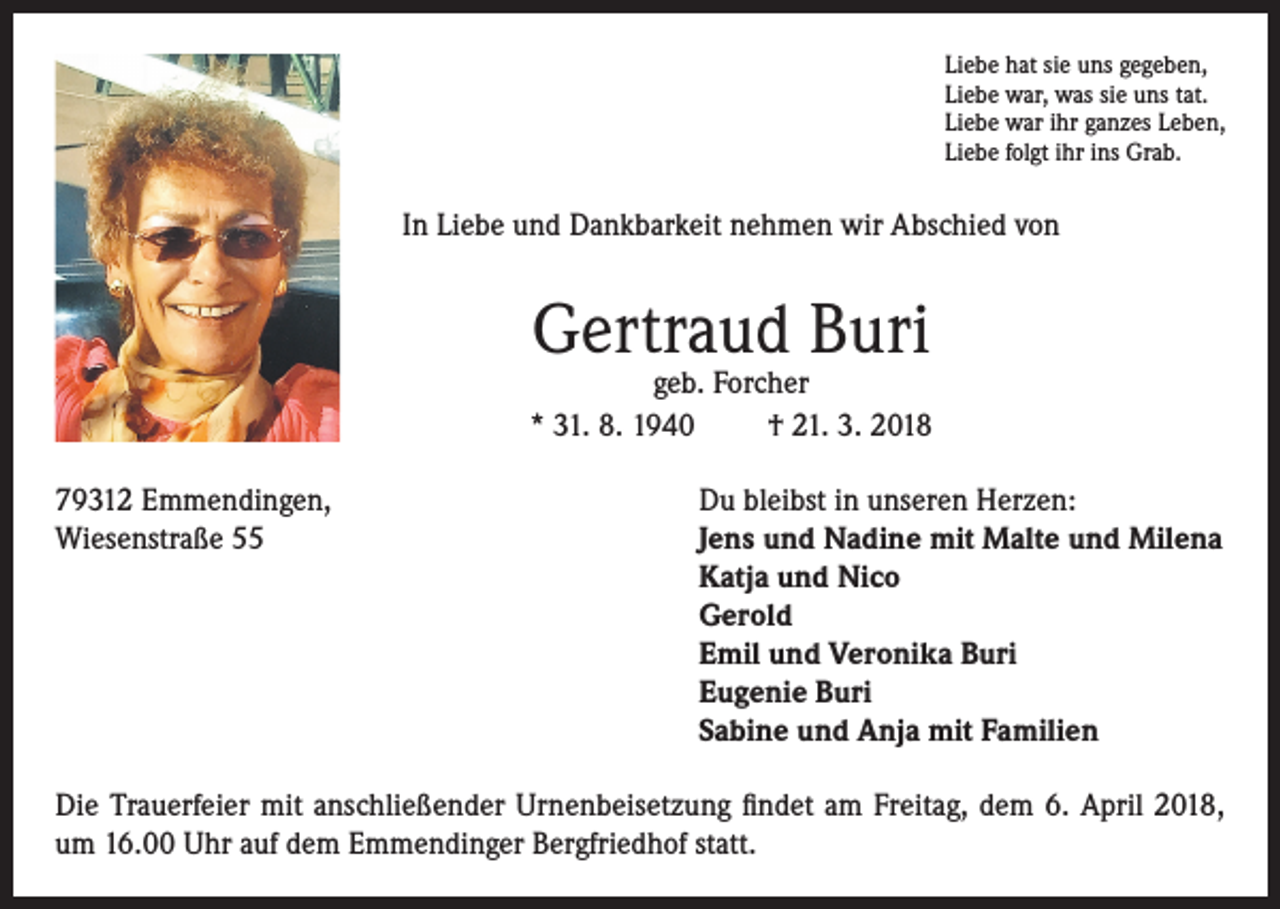 <p>Liebe hat sie uns gegeben,<br />Liebe war, was sie uns tat.<br />Liebe war ihr ganzes Leben,<br />Liebe folgt ihr ins Grab.</p><p>In Liebe und Dankbarkeit nehmen wir Abschied von</p><p>Gertraud Buri</p><p>geb. Forcher<br />* 31. 8. 1940<br />† 21. 3. 2018<br />79312 Emmendingen,<br />Wiesenstraße 55</p><p>Du bleibst in unseren Herzen:<br />Jens und Nadine mit Malte und Milena<br />Katja und Nico<br />Gerold<br />Emil und Veronika Buri<br />Eugenie Buri<br />Sabine und Anja mit Familien</p><p>Die Trauerfeier mit anschließender Urnenbeisetzung findet am Freitag, dem 6. April 2018,<br />um 16.00 Uhr auf dem Emmendinger Bergfriedhof statt.</p>
