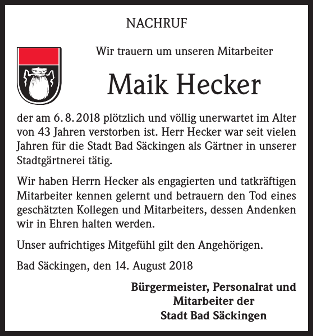 <p>NACHRUF<br />Wir trauern um unseren Mitarbeiter</p><p>Maik Hecker<br />der am 6. 8. 2018 plötzlich und völlig unerwartet im Alter<br />von 43 Jahren verstorben ist. Herr Hecker war seit vielen<br />Jahren für die Stadt Bad Säckingen als Gärtner in unserer<br />Stadtgärtnerei tätig.<br />Wir haben Herrn Hecker als engagierten und tatkräftigen<br />Mitarbeiter kennen gelernt und betrauern den Tod eines<br />geschätzten Kollegen und Mitarbeiters, dessen Andenken<br />wir in Ehren halten werden.<br />Unser aufrichtiges Mitgefühl gilt den Angehörigen.<br />Bad Säckingen, den 14. August 2018</p><p>Bürgermeister, Personalrat und<br />Mitarbeiter der<br />Stadt Bad Säckingen</p>