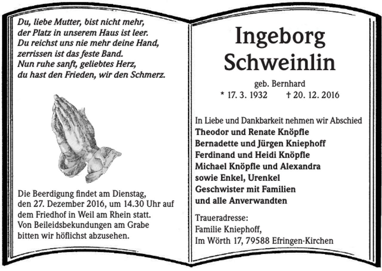 <p>Du, liebe Mutter, bist nicht mehr,<br />der Platz in unserem Haus ist leer.<br />Du reichst uns nie mehr deine Hand,<br />zerrissen ist das feste Band.<br />Nun ruhe sanft, geliebtes Herz,<br />du hast den Frieden, wir den Schmerz.</p><p>Die Beerdigung findet am Dienstag,<br />den 27. Dezember 2016, um 14.30 Uhr auf<br />dem Friedhof in Weil am Rhein statt.<br />Von Beileidsbekundungen am Grabe<br />bitten wir höflichst abzusehen.</p><p>Ingeborg<br />Schweinlin<br />geb. Bernhard<br />* 17. 3. 1932 † 20. 12. 2016<br />In Liebe und Dankbarkeit nehmen wir Abschied<br />Theodor und Renate Knöpfle<br />Bernadette und Jürgen Kniephoff<br />Ferdinand und Heidi Knöpfle<br />Michael Knöpfle und Alexandra<br />sowie Enkel, Urenkel<br />Geschwister mit Familien<br />und alle Anverwandten<br />Traueradresse:<br />Familie Kniephoff,<br />Im Wörth 17, 79588 Efringen-Kirchen</p>