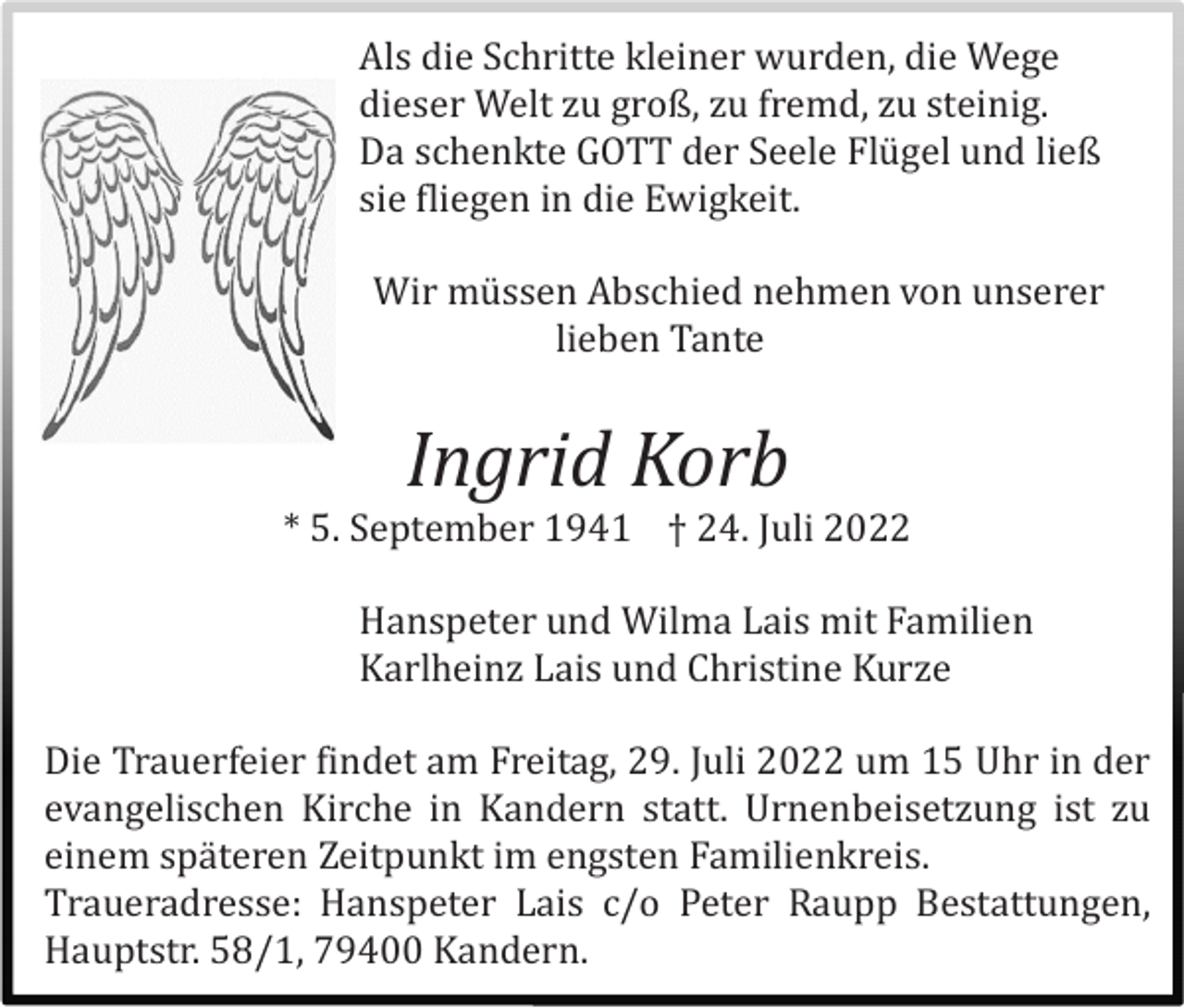 <p>Als die Schritte kleiner wurden, die Wege<br />dieser Welt zu groß, zu fremd, zu steinig.<br />Da schenkte GOTT der Seele Flügel und ließ<br />sie fliegen in die Ewigkeit.<br />Wir müssen Abschied nehmen von unserer<br />lieben Tante</p><p>Ingrid Korb<br />* 5. September 1941 † 24. Juli 2022<br />Hanspeter und Wilma Lais mit Familien<br />Karlheinz Lais und Christine Kurze<br />Die Trauerfeier findet am Freitag, 29. Juli 2022 um 15 Uhr in der<br />evangelischen Kirche in Kandern statt. Urnenbeisetzung ist zu<br />einem späteren Zeitpunkt im engsten Familienkreis.<br />Traueradresse: Hanspeter Lais c/o Peter Raupp Bestattungen,<br />Hauptstr. 58/1, 79400 Kandern.</p>