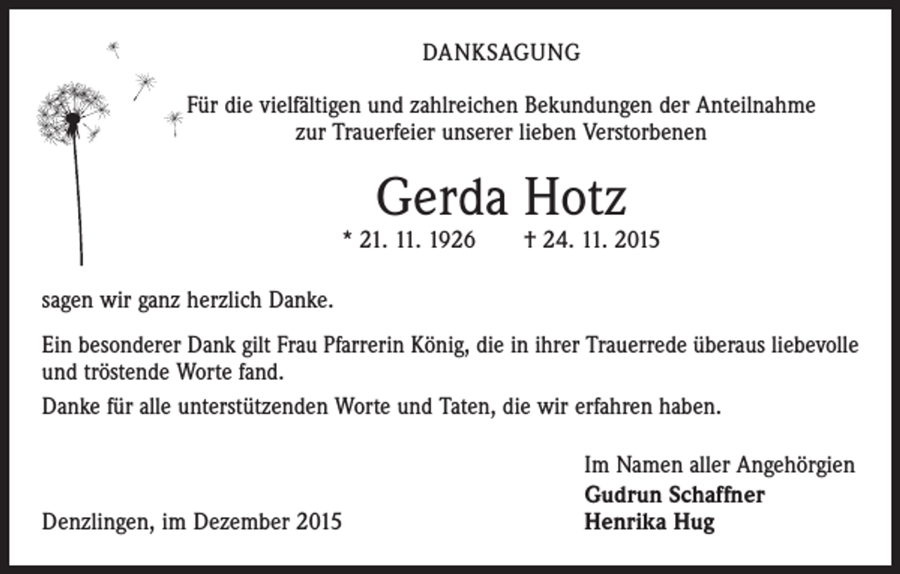 <p>DANKSAGUNG<br />Für die vielfältigen und zahlreichen Bekundungen der Anteilnahme<br />zur Trauerfeier unserer lieben Verstorbenen</p><p>Gerda Hotz</p><p>* 21. 11. 1926 † 24. 11. 2015<br />sagen wir ganz herzlich Danke.<br />Ein besonderer Dank gilt Frau Pfarrerin König, die in ihrer Trauerrede überaus liebevolle<br />und tröstende Worte fand.<br />Danke für alle unterstützenden Worte und Taten, die wir erfahren haben.</p><p>Denzlingen, im Dezember 2015</p><p>Im Namen aller Angehörgien<br />Gudrun Schaffner<br />Henrika Hug</p>