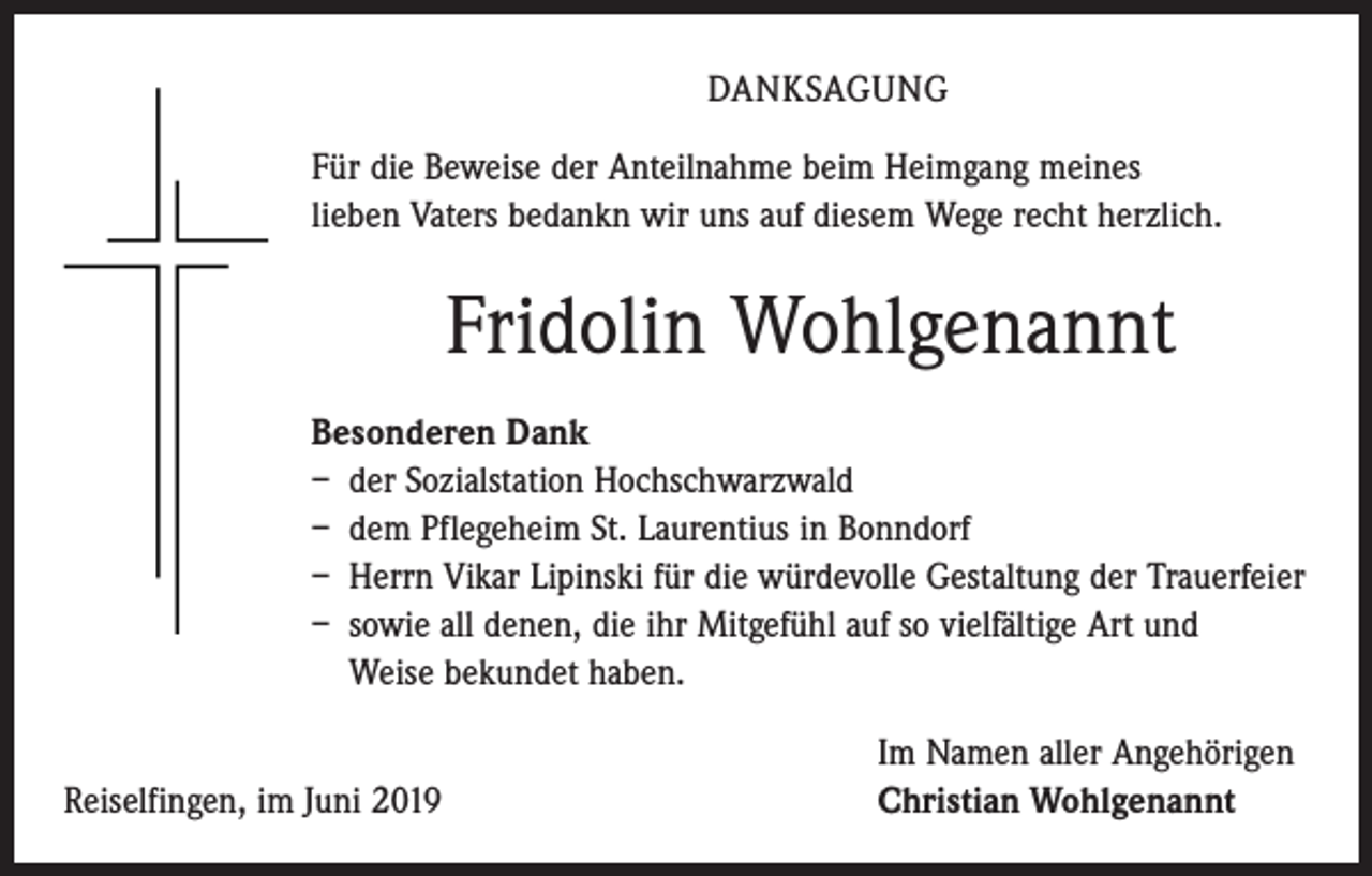 <p>DANKSAGUNG<br />Für die Beweise der Anteilnahme beim Heimgang meines<br />lieben Vaters bedankn wir uns auf diesem Wege recht herzlich.</p><p>Fridolin Wohlgenannt<br />Besonderen Dank<br />– der Sozialstation Hochschwarzwald<br />– dem Pflegeheim St. Laurentius in Bonndorf<br />– Herrn Vikar Lipinski für die würdevolle Gestaltung der Trauerfeier<br />– sowie all denen, die ihr Mitgefühl auf so vielfältige Art und<br />Weise bekundet haben.</p><p>Reiselfingen, im Juni 2019</p><p>Im Namen aller Angehörigen<br />Christian Wohlgenannt</p>