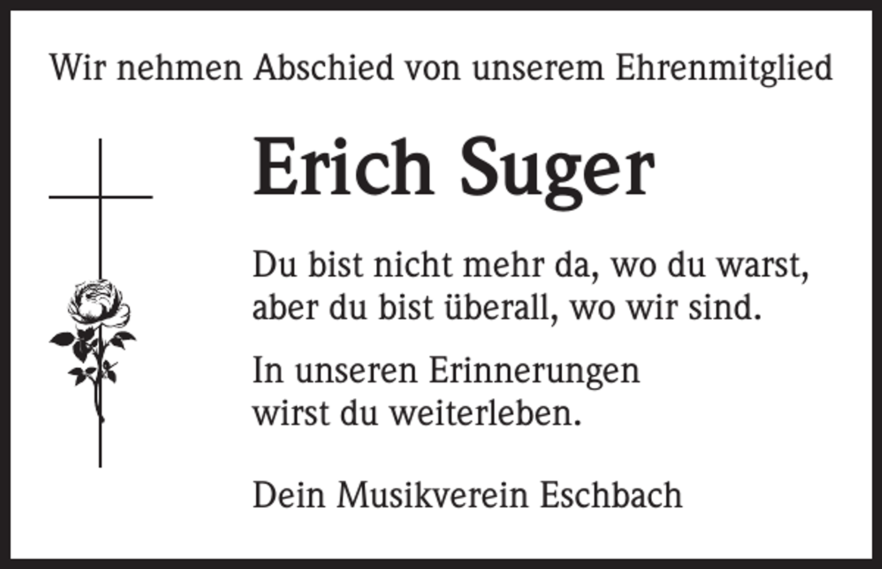 <p>Wir nehmen Abschied von unserem Ehrenmitglied</p><p>Erich Suger<br />Du bist nicht mehr da, wo du warst,<br />aber du bist überall, wo wir sind.<br />In unseren Erinnerungen<br />wirst du weiterleben.<br />Dein Musikverein Eschbach</p>