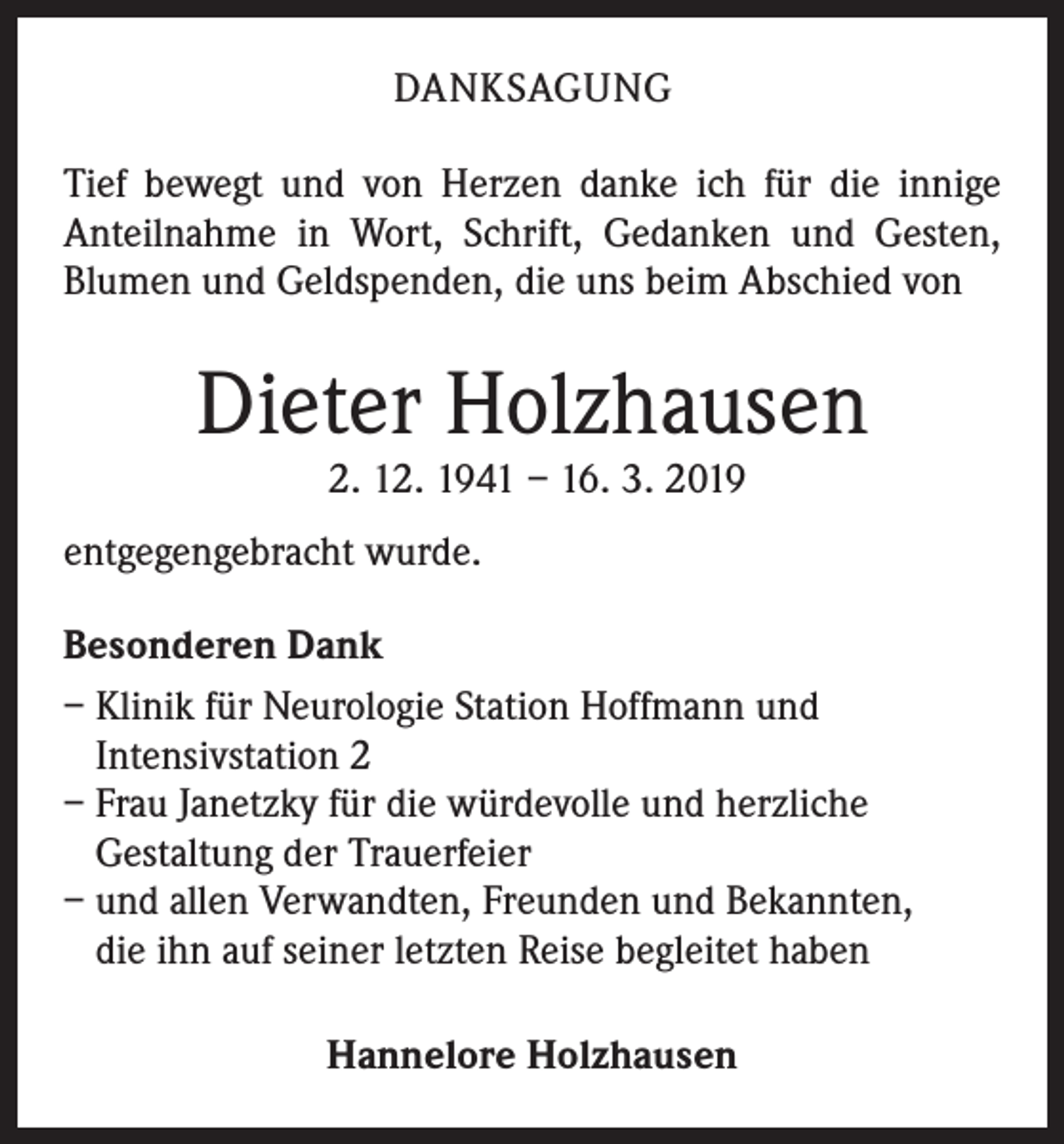 <p>DANKSAGUNG<br />Tief bewegt und von Herzen danke ich für die innige<br />Anteilnahme in Wort, Schrift, Gedanken und Gesten,<br />Blumen und Geldspenden, die uns beim Abschied von</p><p>Dieter Holzhausen<br />2. 12. 1941 – 16. 3. 2019</p><p>entgegengebracht wurde.<br />Besonderen Dank<br />– Klinik für Neurologie Station Hoffmann und<br />Intensivstation 2<br />– Frau Janetzky für die würdevolle und herzliche<br />Gestaltung der Trauerfeier<br />– und allen Verwandten, Freunden und Bekannten,<br />die ihn auf seiner letzten Reise begleitet haben<br />Hannelore Holzhausen</p>