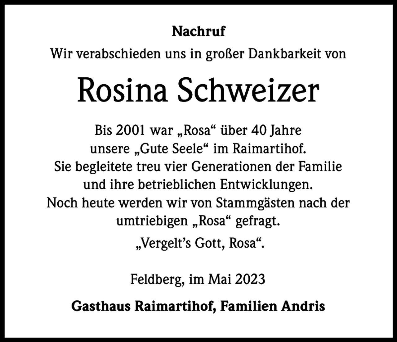 <p>Nachruf<br />Wir verabschieden uns in großer Dankbarkeit von</p><p>Rosina Schweizer<br />Bis 2001 war „Rosa“ über 40 Jahre<br />unsere „Gute Seele“ im Raimartihof.<br />Sie begleitete treu vier Generationen der Familie<br />und ihre betrieblichen Entwicklungen.<br />Noch heute werden wir von Stammgästen nach der<br />umtriebigen „Rosa“ gefragt.<br />„Vergelt’s Gott, Rosa“.<br />Feldberg, im Mai 2023<br />Gasthaus Raimartihof, Familien Andris</p>