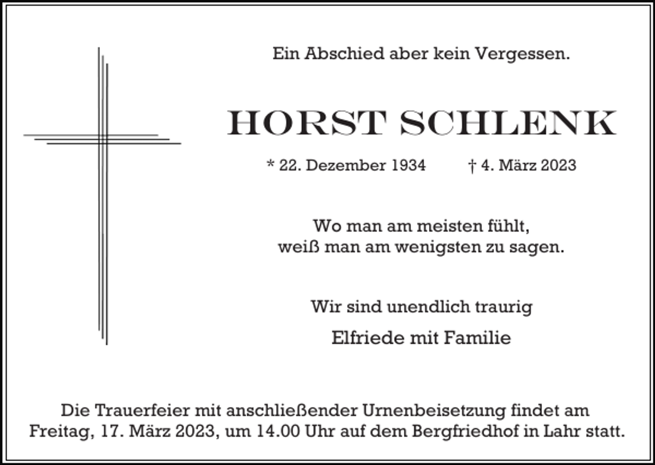 <p>Ein Abschied aber kein Vergessen.</p><p>Horst Schlenk<br />* 22. Dezember 1934</p><p>† 4. März 2023</p><p>Wo man am meisten fühlt,<br />weiß man am wenigsten zu sagen.<br />Wir sind unendlich traurig</p><p>Elfriede mit Familie</p><p>Die Trauerfeier mit anschließender Urnenbeisetzung findet am<br />Freitag, 17. März 2023, um 14.00 Uhr auf dem Bergfriedhof in Lahr statt.</p>