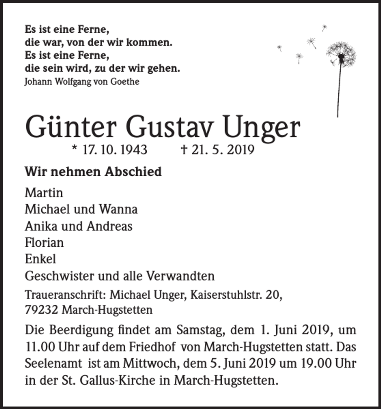 <p>Es ist eine Ferne,<br />die war, von der wir kommen.<br />Es ist eine Ferne,<br />die sein wird, zu der wir gehen.<br />Johann Wolfgang von Goethe</p><p>Günter Gustav Unger<br />* 17. 10. 1943</p><p>† 21. 5. 2019</p><p>Wir nehmen Abschied<br />Martin<br />Michael und Wanna<br />Anika und Andreas<br />Florian<br />Enkel<br />Geschwister und alle Verwandten<br />Traueranschrift: Michael Unger, Kaiserstuhlstr. 20,<br />79232 March-Hugstetten</p><p>Die Beerdigung findet am Samstag, dem 1. Juni 2019, um<br />11.00 Uhr auf dem Friedhof von March-Hugstetten statt. Das<br />Seelenamt ist am Mittwoch, dem 5. Juni 2019 um 19.00 Uhr<br />in der St. Gallus-Kirche in March-Hugstetten.</p>