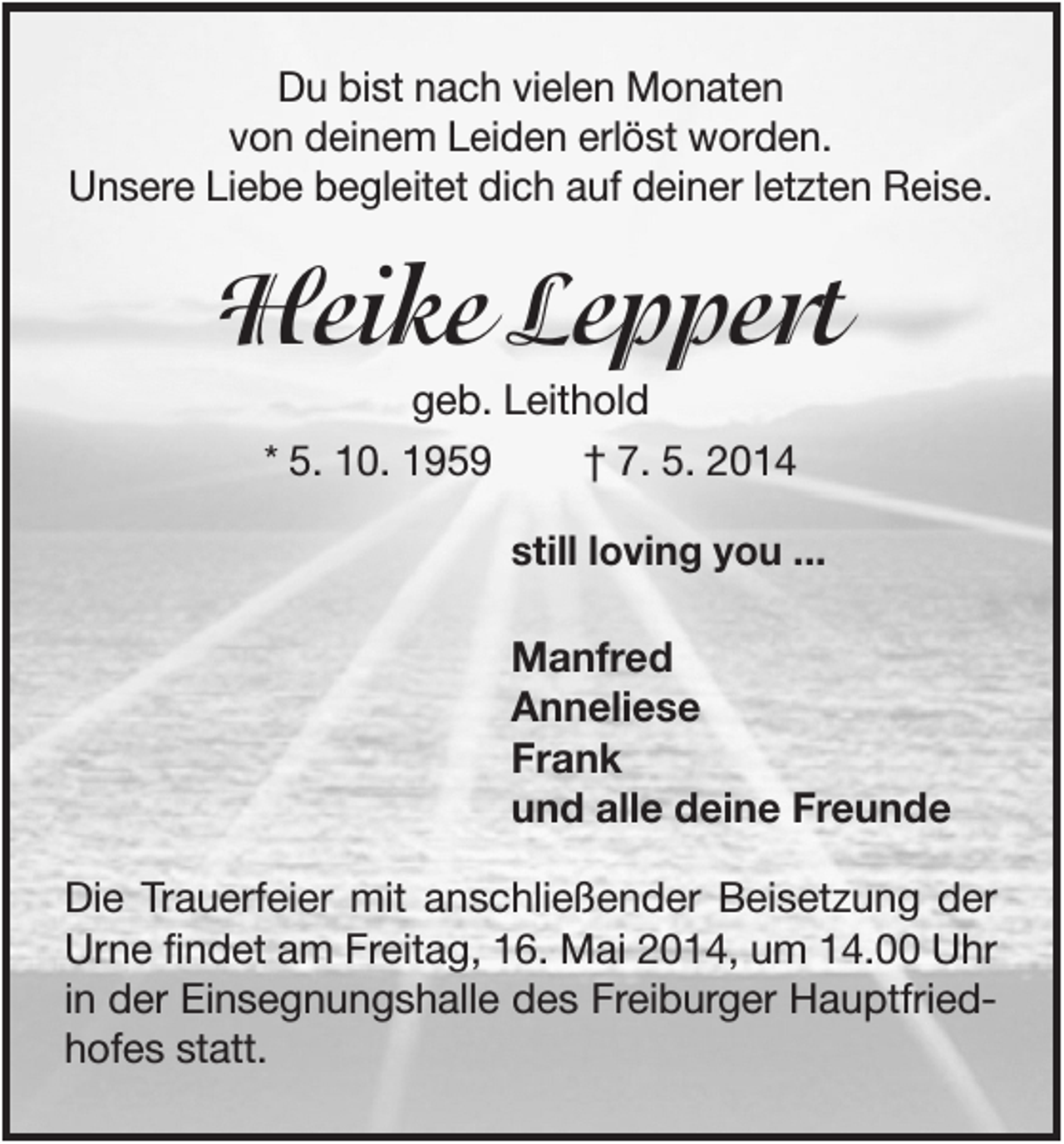 <p>Du bist nach vielen Monaten<br />von deinem Leiden erlöst worden.<br />Unsere Liebe begleitet dich auf deiner letzten Reise.</p><p>Heike Leppert<br />geb. Leithold<br />* 5. 10. 1959<br />† 7. 5. 2014<br />still loving you ...</p><p>Manfred<br />Anneliese<br />Frank<br />und alle deine Freunde<br />Die Trauerfeier mit anschließender Beisetzung der<br />Urne findet am Freitag, 16. Mai 2014, um 14.00 Uhr<br />in der Einsegnungshalle des Freiburger Hauptfriedhofes statt.</p>