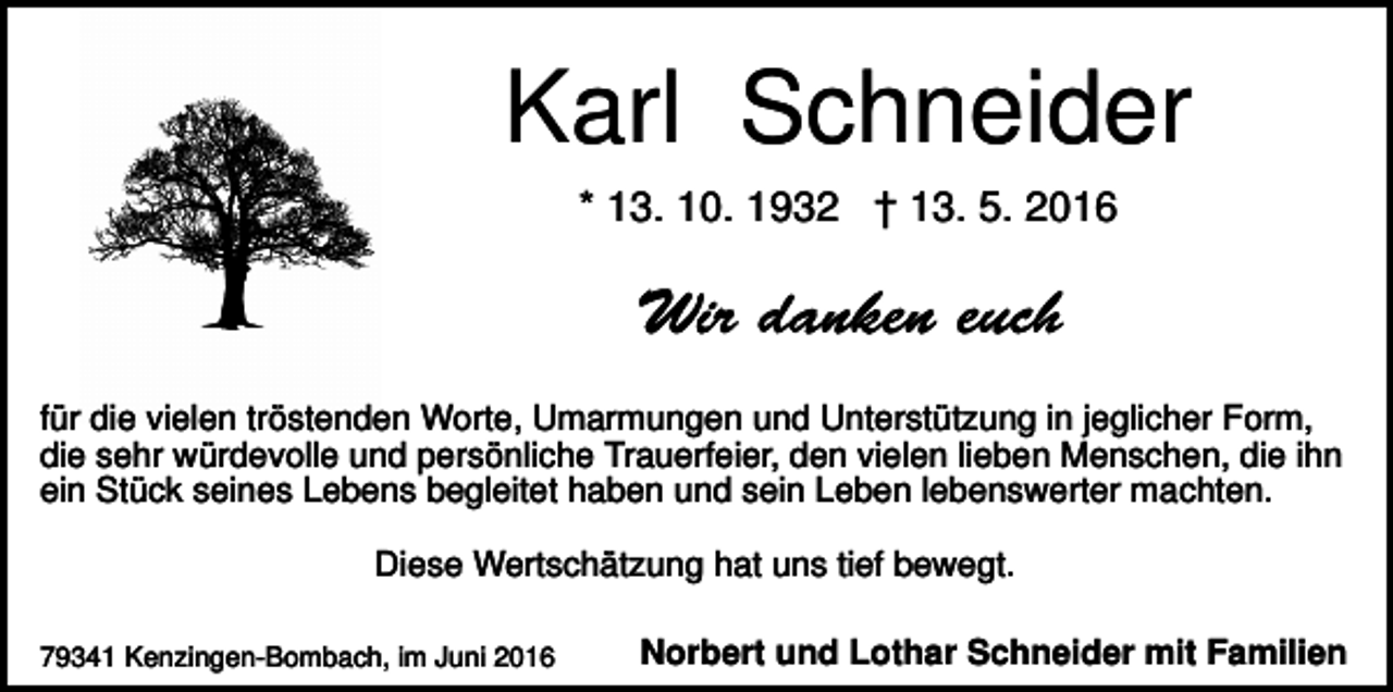 <p>Karl Schneider<br />* 13. 10. 1932 † 13. 5. 2016</p><p>für die vielen tröstenden Worte, Umarmungen und Unterstützung in jeglicher Form,<br />die sehr würdevolle und persönliche Trauerfeier, den vielen lieben Menschen, die ihn<br />ein Stück seines Lebens begleitet haben und sein Leben lebenswerter machten.<br />Diese Wertschätzung hat uns tief bewegt.<br />79341 Kenzingen-Bombach, im Juni 2016</p><p>Norbert und Lothar Schneider mit Familien</p>