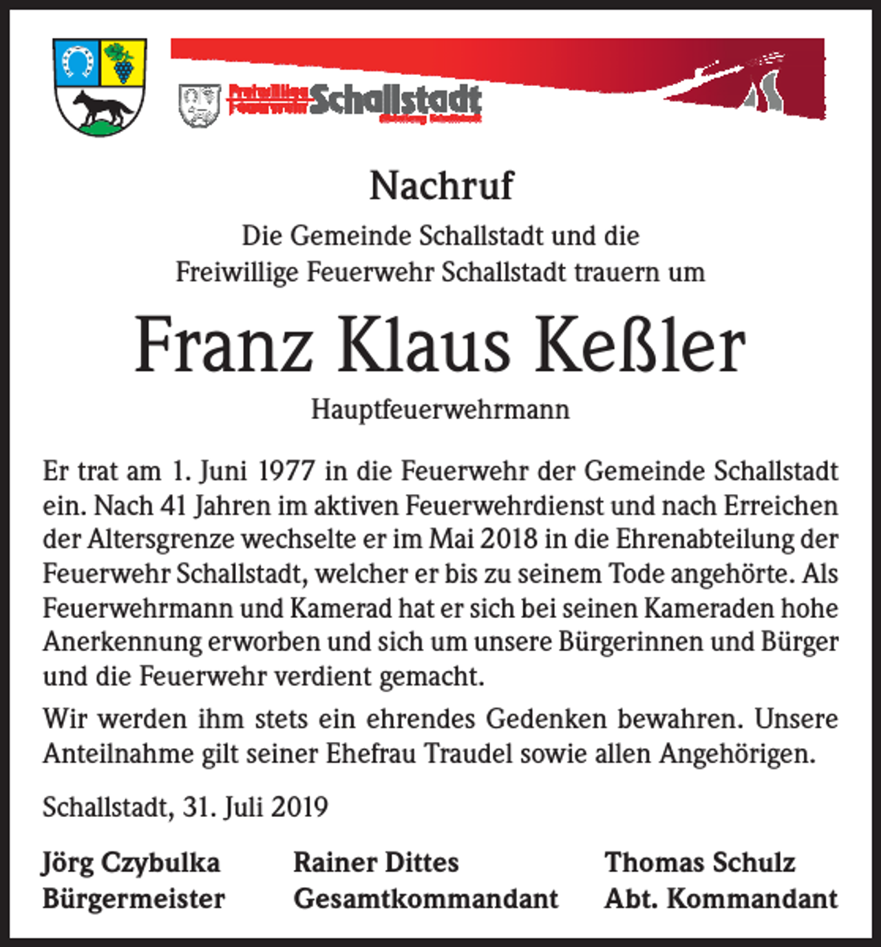 <p>Nachruf<br />Die Gemeinde Schallstadt und die<br />Freiwillige Feuerwehr Schallstadt trauern um</p><p>Franz Klaus Keßler<br />Hauptfeuerwehrmann</p><p>Er trat am 1. Juni 1977 in die Feuerwehr der Gemeinde Schallstadt<br />ein. Nach 41 Jahren im aktiven Feuerwehrdienst und nach Erreichen<br />der Altersgrenze wechselte er im Mai 2018 in die Ehrenabteilung der<br />Feuerwehr Schallstadt, welcher er bis zu seinem Tode angehörte. Als<br />Feuerwehrmann und Kamerad hat er sich bei seinen Kameraden hohe<br />Anerkennung erworben und sich um unsere Bürgerinnen und Bürger<br />und die Feuerwehr verdient gemacht.<br />Wir werden ihm stets ein ehrendes Gedenken bewahren. Unsere<br />Anteilnahme gilt seiner Ehefrau Traudel sowie allen Angehörigen.<br />Schallstadt, 31. Juli 2019<br />Jörg Czybulka<br />Bürgermeister</p><p>Rainer Dittes<br />Gesamtkommandant</p><p>Thomas Schulz<br />Abt. Kommandant</p>