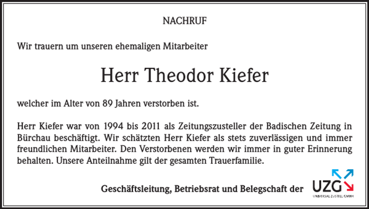 <p>NACHRUF<br />Wir trauern um unseren ehemaligen Mitarbeiter</p><p>Herr Theodor Kiefer<br />welcher im Alter von 89 Jahren verstorben ist.<br />Herr Kiefer war von 1994 bis 2011 als Zeitungszusteller der Badischen Zeitung in<br />Bürchau beschäftigt. Wir schätzten Herr Kiefer als stets zuverlässigen und immer<br />freundlichen Mitarbeiter. Den Verstorbenen werden wir immer in guter Erinnerung<br />behalten. Unsere Anteilnahme gilt der gesamten Trauerfamilie.<br />Geschäftsleitung, Betriebsrat und Belegschaft der</p>