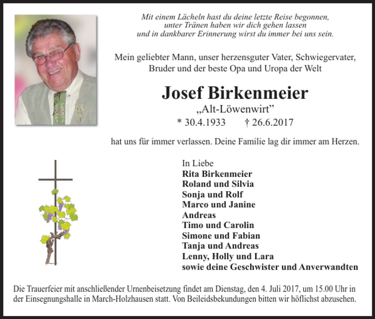 <p>Mit einem Lächeln hast du deine letzte Reise begonnen,<br />unter Tränen haben wir dich gehen lassen<br />und in dankbarer Erinnerung wirst du immer bei uns sein.</p><p>Mein geliebter Mann, unser herzensguter Vater, Schwiegervater,<br />Bruder und der beste Opa und Uropa der Welt</p><p>Josef Birkenmeier<br />„Alt­Löwenwirt”</p><p>* 30.4.1933</p><p>† 26.6.2017</p><p>hat uns für immer verlassen. Deine Familie lag dir immer am Herzen.<br />In Liebe<br />Rita Birkenmeier<br />Roland und Silvia<br />Sonja und Rolf<br />Marco und Janine<br />Andreas<br />Timo und Carolin<br />Simone und Fabian<br />Tanja und Andreas<br />Lenn , Holl und Lara<br />sowie deine Geschwister und Anverwandten<br />Die Trauerfeier mit anschließender Urnenbeisetzung findet am Dienstag, den 4. Juli 2017, um 15.00 Uhr in<br />der Einsegnungshalle in March­Holzhausen statt. Von Beileidsbekundungen bitten wir höflichst abzusehen.</p>