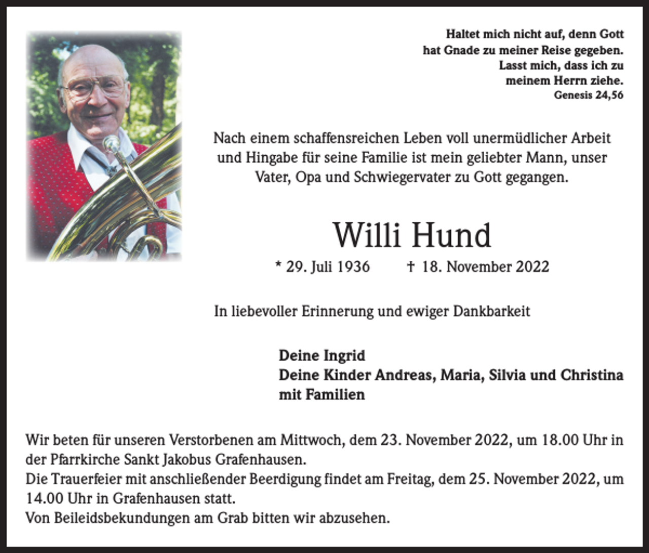 <p>Haltet mich nicht auf, denn Gott<br />hat Gnade zu meiner Reise gegeben.<br />Lasst mich, dass ich zu<br />meinem Herrn ziehe.<br />Genesis 24,56</p><p>Nach einem schaffensreichen Leben voll unermüdlicher Arbeit<br />und Hingabe für seine Familie ist mein geliebter Mann, unser<br />Vater, Opa und Schwiegervater zu Gott gegangen.</p><p>Willi Hund<br />* 29. Juli 1936</p><p>† 18. November 2022</p><p>In liebevoller Erinnerung und ewiger Dankbarkeit<br />Deine Ingrid<br />Deine Kinder Andreas, Maria, Silvia und Christina<br />mit Familien<br />Wir beten für unseren Verstorbenen am Mittwoch, dem 23. November 2022, um 18.00 Uhr in<br />der Pfarrkirche Sankt Jakobus Grafenhausen.<br />Die Trauerfeier mit anschließender Beerdigung findet am Freitag, dem 25. November 2022, um<br />14.00 Uhr in Grafenhausen statt.<br />Von Beileidsbekundungen am Grab bitten wir abzusehen.</p>