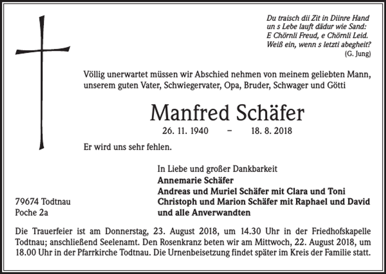 <p>Du traisch dii Zit in Diinre Hand<br />un s Lebe lauft dädur wie Sand:<br />E Chörnli Freud, e Chörnli Leid.<br />Weiß ein, wenn s letzti abegheit?</p><p>(G. Jung)</p><p>Völlig unerwartet müssen wir Abschied nehmen von meinem geliebten Mann,<br />unserem guten Vater, Schwiegervater, Opa, Bruder, Schwager und Götti</p><p>Manfred Schäfer<br />26. 11. 1940 – 18. 8. 2018</p><p>Er wird uns sehr fehlen.</p><p>79674 Todtnau<br />Poche 2a</p><p>In Liebe und großer Dankbarkeit<br />Annemarie Schäfer<br />Andreas und Muriel Schäfer mit Clara und Toni<br />Christoph und Marion Schäfer mit Raphael und David<br />und alle Anverwandten</p><p>Die Trauerfeier ist am Donnerstag, 23. August 2018, um 14.30 Uhr in der Friedhofskapelle<br />Todtnau; anschließend Seelenamt. Den Rosenkranz beten wir am Mittwoch, 22. August 2018, um<br />18.00 Uhr in der Pfarrkirche Todtnau. Die Urnenbeisetzung findet später im Kreis der Familie statt.</p>