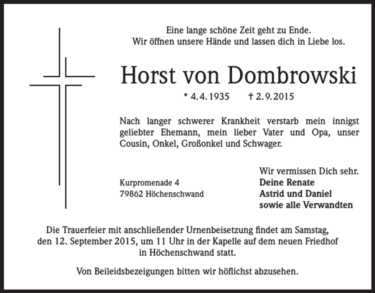 <p>Eine lange schöne Zeit geht zu Ende.<br />Wir öffnen unsere Hände und lassen dich in Liebe los.</p><p>Horst von Dombrowski<br />* 4. 4. 1935 † 2. 9. 2015<br />Nach langer schwerer Krankheit verstarb mein innigst<br />geliebter Ehemann, mein lieber Vater und Opa, unser<br />Cousin, Onkel, Großonkel und Schwager.</p><p>Kurpromenade 4<br />79862 Höchenschwand</p><p>Wir vermissen Dich sehr.<br />Deine Renate<br />Astrid und Daniel<br />sowie alle Verwandten</p><p>Die Trauerfeier mit anschließender Urnenbeisetzung findet am Samstag,<br />den 12. September 2015, um 11 Uhr in der Kapelle auf dem neuen Friedhof<br />in Höchenschwand statt.<br />Von Beileidsbezeigungen bitten wir höflichst abzusehen.</p>