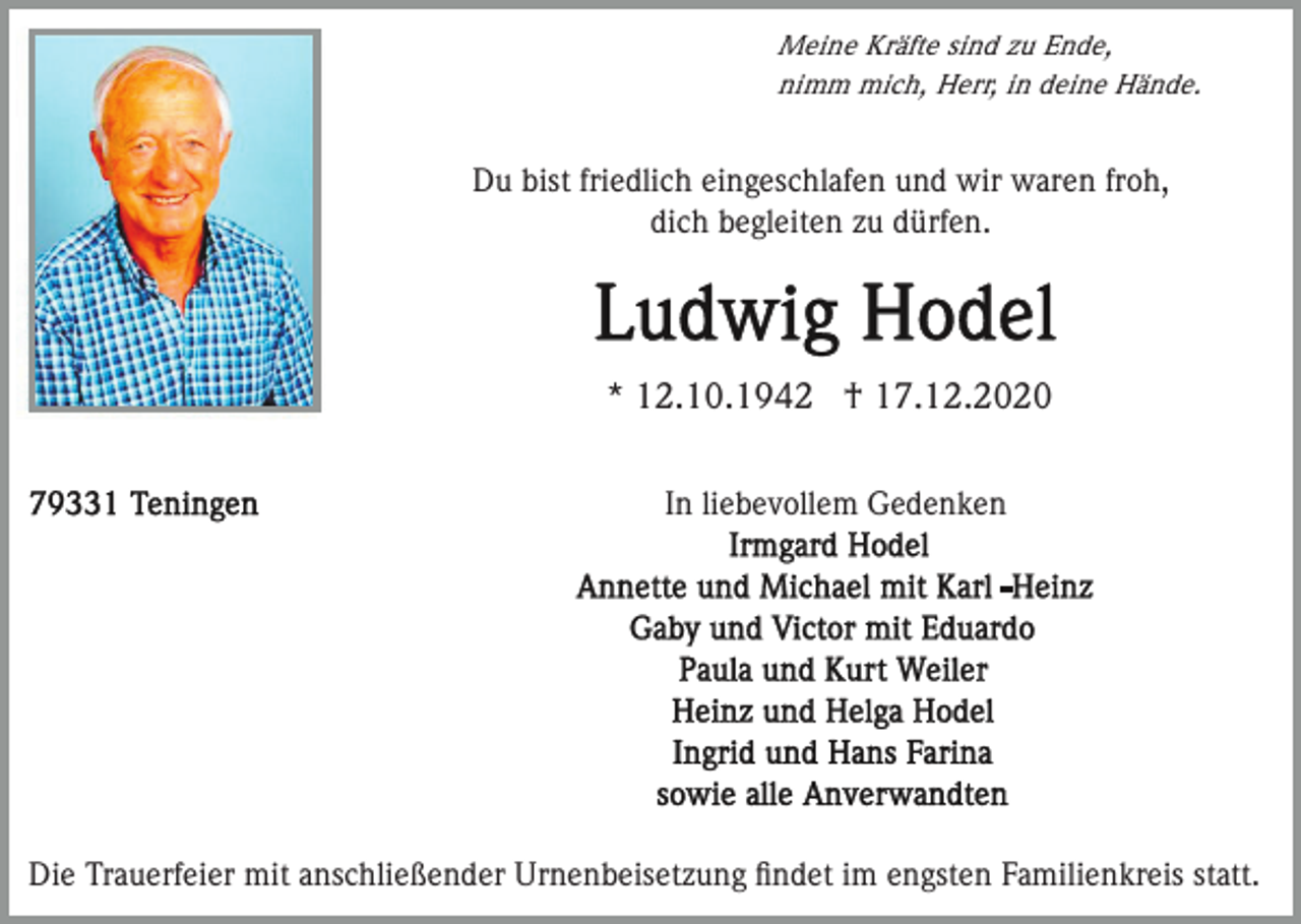 <p>Meine Kräfte sind zu Ende,<br />nimm mich, Herr, in deine Hände.</p><p>Du bist friedlich eingeschlafen und wir waren froh,<br />dich begleiten zu dürfen.</p><p>* 12.10.1942 † 17.12.2020<br />In liebevollem Gedenken</p><p>Die Trauerfeier mit anschließender Urnenbeisetzung ﬁndet im engsten Familienkreis statt.</p>