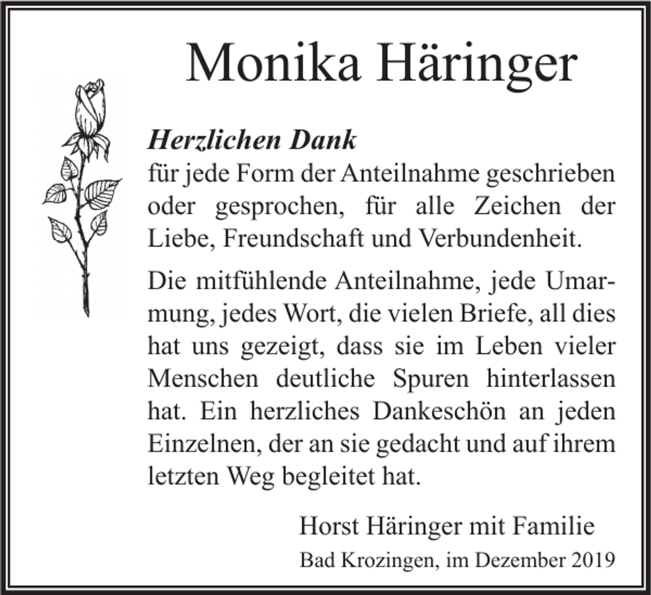 <p>Monika Häringer<br />Herzlichen Dank</p><p>für jede Form der Anteilnahme geschrieben<br />oder gesprochen, für alle Zeichen der<br />Liebe, Freundschaft und Verbundenheit.<br />Die mitfühlende Anteilnahme, jede Umarmung, jedes Wort, die vielen Briefe, all dies<br />hat uns gezeigt, dass sie im Leben vieler<br />Menschen deutliche Spuren hinterlassen<br />hat. Ein herzliches Dankeschön an jeden<br />Einzelnen, der an sie gedacht und auf ihrem<br />letzten Weg begleitet hat.<br />Horst Häringer mit Familie<br />Bad Krozingen, im Dezember 2019</p>
