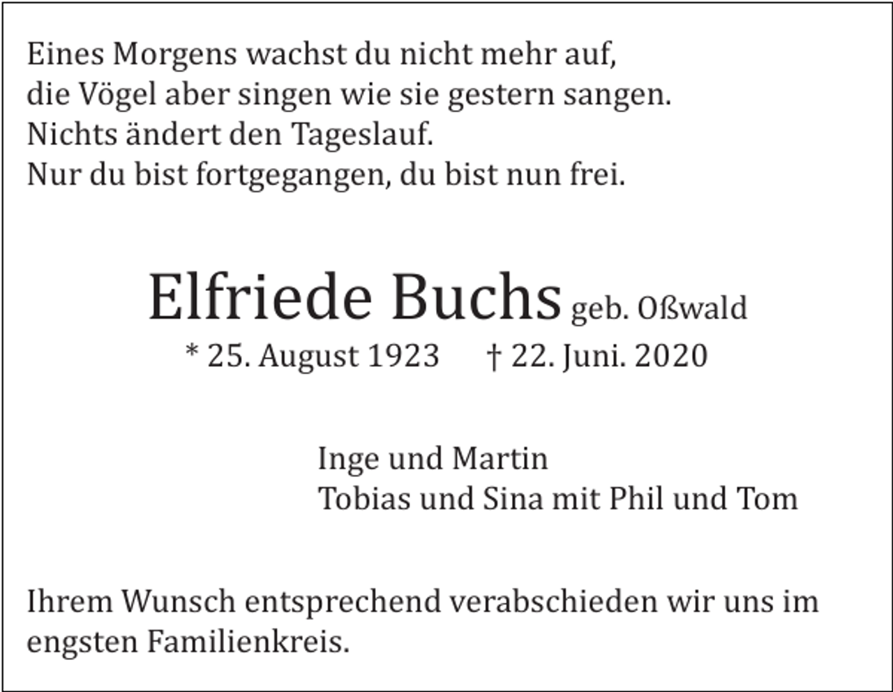 <p>Eines Morgens wachst du nicht mehr auf,<br />die Vögel aber singen wie sie gestern sangen.<br />Nichts ändert den Tageslauf.<br />Nur du bist fortgegangen, du bist nun frei.</p><p>Elfriede Buchs geb. Oßwald<br />* 25. August 1923</p><p>† 22. Juni. 2020</p><p>Inge und Martin<br />Tobias und Sina mit Phil und Tom<br />Ihrem Wunsch entsprechend verabschieden wir uns im<br />engsten Familienkreis.</p>