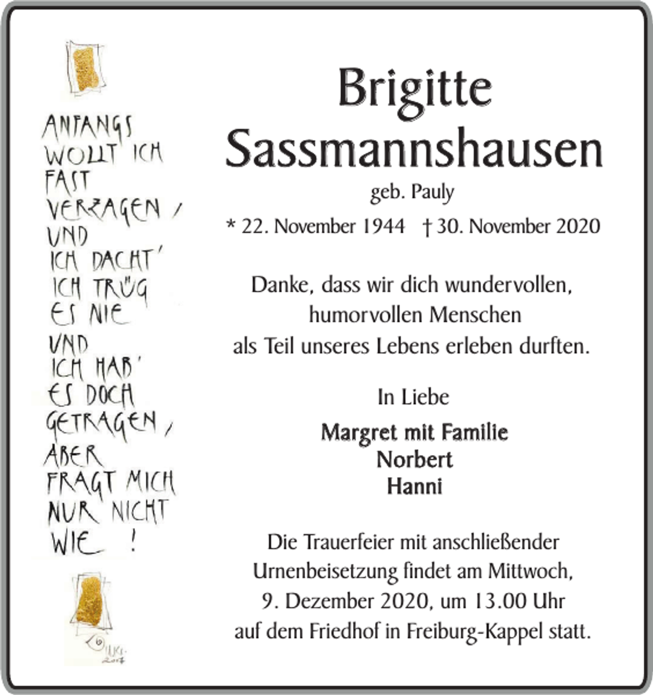 <p>Brigitte<br />Sassmannshausen<br />geb. Pauly</p><p>* 22. November 1944 † 30. November 2020</p><p>Danke, dass wir dich wundervollen,<br />humorvollen Menschen<br />als Teil unseres Lebens erleben durften.<br />In Liebe<br />Margret mit Familie<br />Norbert<br />Hanni<br />Die Trauerfeier mit anschließender<br />Urnenbeisetzung findet am Mittwoch,<br />9. Dezember 2020, um 13.00 Uhr<br />auf dem Friedhof in Freiburg-Kappel statt.</p>