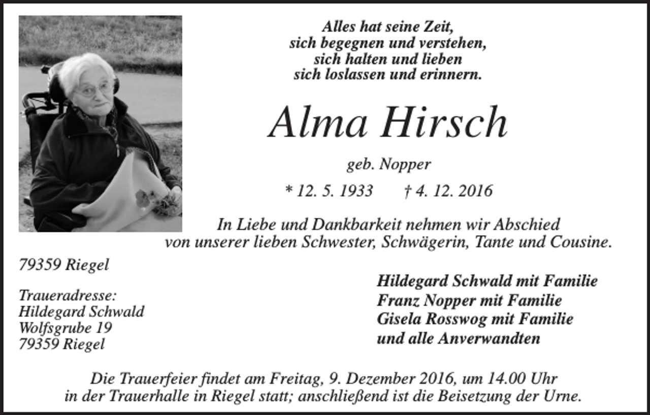 <p>Alles hat seine Zeit,<br />sich begegnen und verstehen,<br />sich halten und lieben<br />sich loslassen und erinnern.</p><p>Alma Hirsch<br />geb. Nopper<br />* 12. 5. 1933</p><p>† 4. 12. 2016</p><p>In Liebe und Dankbarkeit nehmen wir Abschied<br />von unserer lieben Schwester, Schwägerin, Tante und Cousine.<br />79359 Riegel<br />Traueradresse:<br />Hildegard Schwald<br />Wolfsgrube 19<br />79359 Riegel</p><p>Hildegard Schwald mit Familie<br />Franz Nopper mit Familie<br />Gisela Rosswog mit Familie<br />und alle Anverwandten</p><p>Die Trauerfeier findet am Freitag, 9. Dezember 2016, um 14.00 Uhr<br />in der Trauerhalle in Riegel statt; anschließend ist die Beisetzung der Urne.</p>