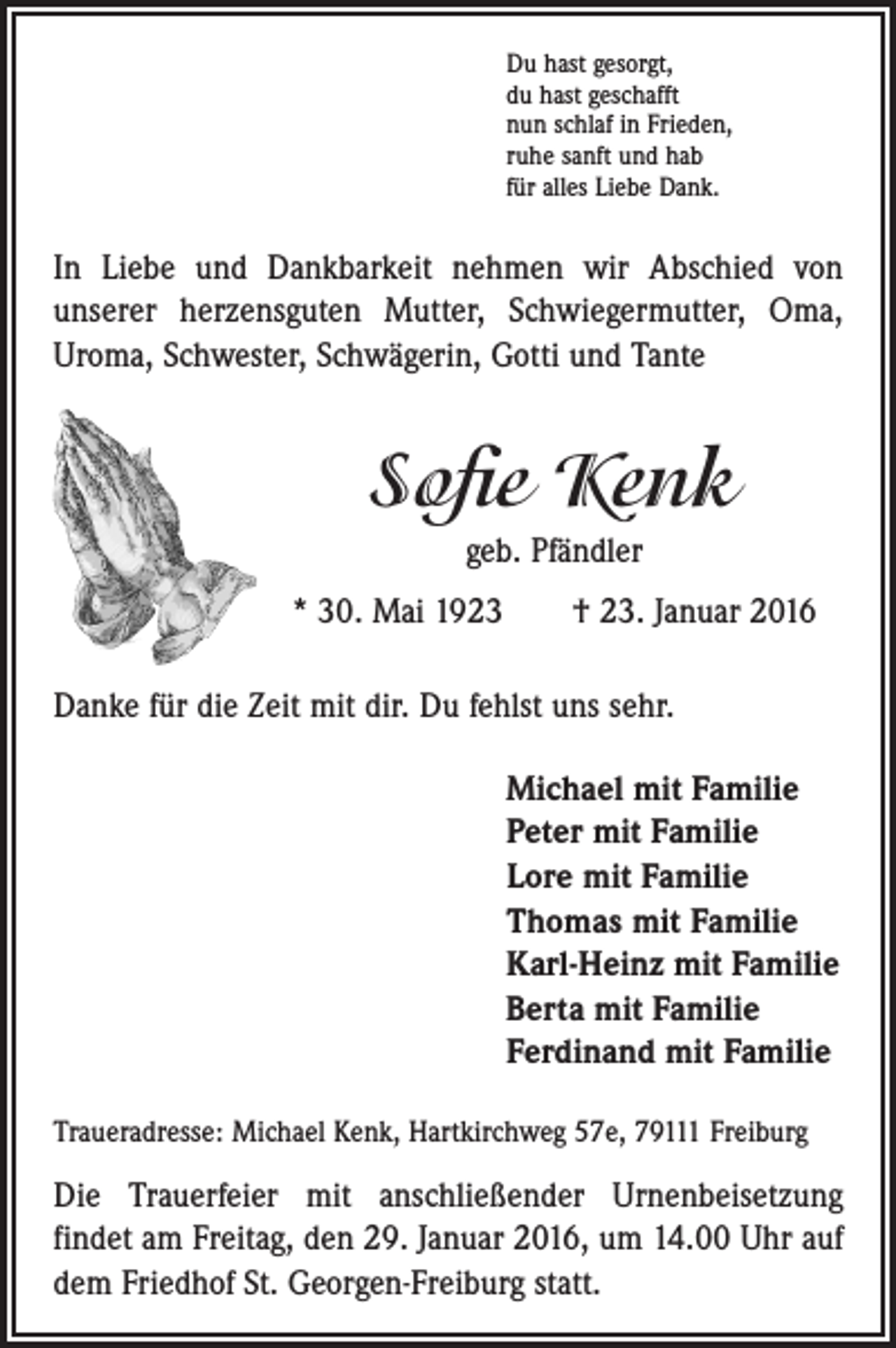 <p>Du hast gesorgt,<br />du hast geschafft<br />nun schlaf in Frieden,<br />ruhe sanft und hab<br />für alles Liebe Dank.</p><p>In Liebe und Dankbarkeit nehmen wir Abschied von<br />­unserer herzensguten ­Mutter, Schwiegermutter, Oma,<br />Uroma, Schwester, Schwägerin, Gotti und Tante</p><p>Sofie Kenk<br />geb. Pfändler<br />* 30. Mai 1923 † 23. Januar 2016<br />Danke für die Zeit mit dir. Du fehlst uns sehr.<br />Michael mit Familie<br />Peter mit Familie<br />Lore mit Familie<br />Thomas mit Familie<br />Karl-Heinz mit Familie<br />Berta mit Familie<br />Ferdinand mit Familie<br />Traueradresse: Michael Kenk, Hartkirchweg 57e, 79111 Freiburg</p><p>Die Trauerfeier mit anschließender Urnenbeisetzung<br />­findet am Freitag, den 29. Januar 2016, um 14.00 Uhr auf<br />dem Friedhof St. Georgen-Freiburg statt.</p>
