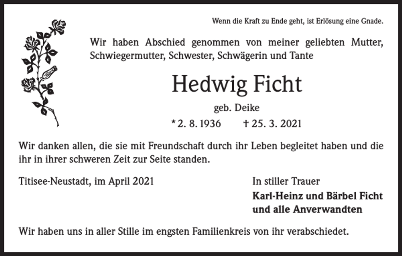<p>Wenn die Kraft zu Ende geht, ist Erlösung eine Gnade.</p><p>Wir haben Abschied genommen von meiner geliebten Mutter,<br />Schwiegermutter, Schwester, Schwägerin und Tante</p><p>Hedwig Ficht<br />geb. Deike<br />* 2. 8. 1936 † 25. 3. 2021<br />Wir danken allen, die sie mit Freundschaft durch ihr Leben begleitet haben und die<br />ihr in ihrer schweren Zeit zur Seite standen.<br />Titisee-Neustadt, im April 2021</p><p>In stiller Trauer<br />Karl-Heinz und Bärbel Ficht<br />und alle Anverwandten</p><p>Wir haben uns in aller Stille im engsten Familienkreis von ihr verabschiedet.</p>