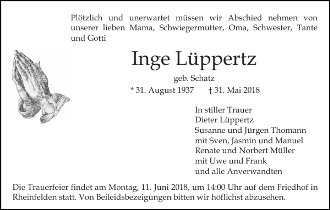 <p>Pl<br />öt zli c h uund<br />n d uunerwartet<br />n er w a rt et müssen<br />m ü s s e n wir<br />wir Abschied<br />A b s c hi e d nehmen<br />n e h m e n von<br />von<br />Plötzlich<br />unserer<br />u n s er er lilieben<br />e b e n Mama,<br />M a m a, Schwiegermutter,<br />S c h wi e g er m utt er, Oma,<br />O ma, Schwester,<br />S c h w e st er, Tante<br />T a nt e<br />u n d Gotti<br />G otti<br />und</p><p>IInge<br />n g e Lüppertz<br />L ü p p ert z<br />ggeb.<br />e b. SSchatz<br />c h at z<br />3 1. August<br />A u g u st<br />3 1. Mai<br />M ai<br />** 31.<br />†† 31.<br />IInn stiller<br />still er Trauer<br />Tr a u er<br />Di<br />et er LLüppertz<br />ü p p ert z<br />Dieter<br />SSusanne<br />u s a n n e und<br />u n d JJürgen<br />ür g e n Thomann<br />T ho ma n n<br />mitS Sven,<br />mit<br />v e n, J aJasmin<br />s mi n uund<br />n d Manuel<br />M a n u el<br />RRenate<br />e n at e uund<br />n d Norbert<br />N or b ert Müller<br />M üll er<br />mit UUwe<br />mit<br />w e uund<br />n d FrFrank<br />ank<br />alle<br />uund<br />n d all<br />e Anverwandten<br />A n v er w a n dt e n<br />Di e Tr<br />Die<br />Trauerfeier<br />a u erf ei er fifindet<br />n d et aam<br />m Montag,<br />M o nt a g, 1.<br />1. J Juni<br />u ni 018,<br />0 1 8, um<br />u m 114:00<br />4: Uhr<br />U hr aauf<br />uf dem<br />d e m Fri<br />Friedhof<br />e d h of i nin<br />Rheinfelden<br />bitten<br />R h ei nf el d e n ststatt.<br />att. Von<br />V o n Beileidsbezeigungen<br />B eil ei d s b e z ei g u n g e n bi<br />tt e n wir<br />wir höflichst<br />h öfli c h st abzusehen.<br />a b z u se h e n.</p>