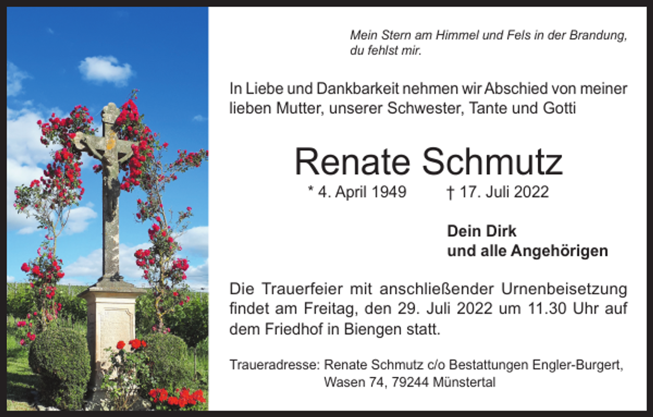<p>Mein Stern am Himmel und Fels in der Brandung,<br />du fehlst mir.</p><p>In Liebe und Dankbarkeit nehmen wir Abschied von meiner<br />lieben Mutter, unserer Schwester, Tante und Gotti</p><p>Renate Schmutz<br />* 4. April 1949</p><p>† 17. Juli 2022</p><p>Dein Dirk<br />und alle Angehörigen<br />Die Trauerfeier mit anschließender Urnenbeisetzung<br />findet am Freitag, den 29. Juli 2022 um 11.30 Uhr auf<br />dem Friedhof in Biengen statt.<br />Traueradresse: Renate Schmutz c/o Bestattungen Engler-Burgert,<br />Wasen 74, 79244 Münstertal</p>