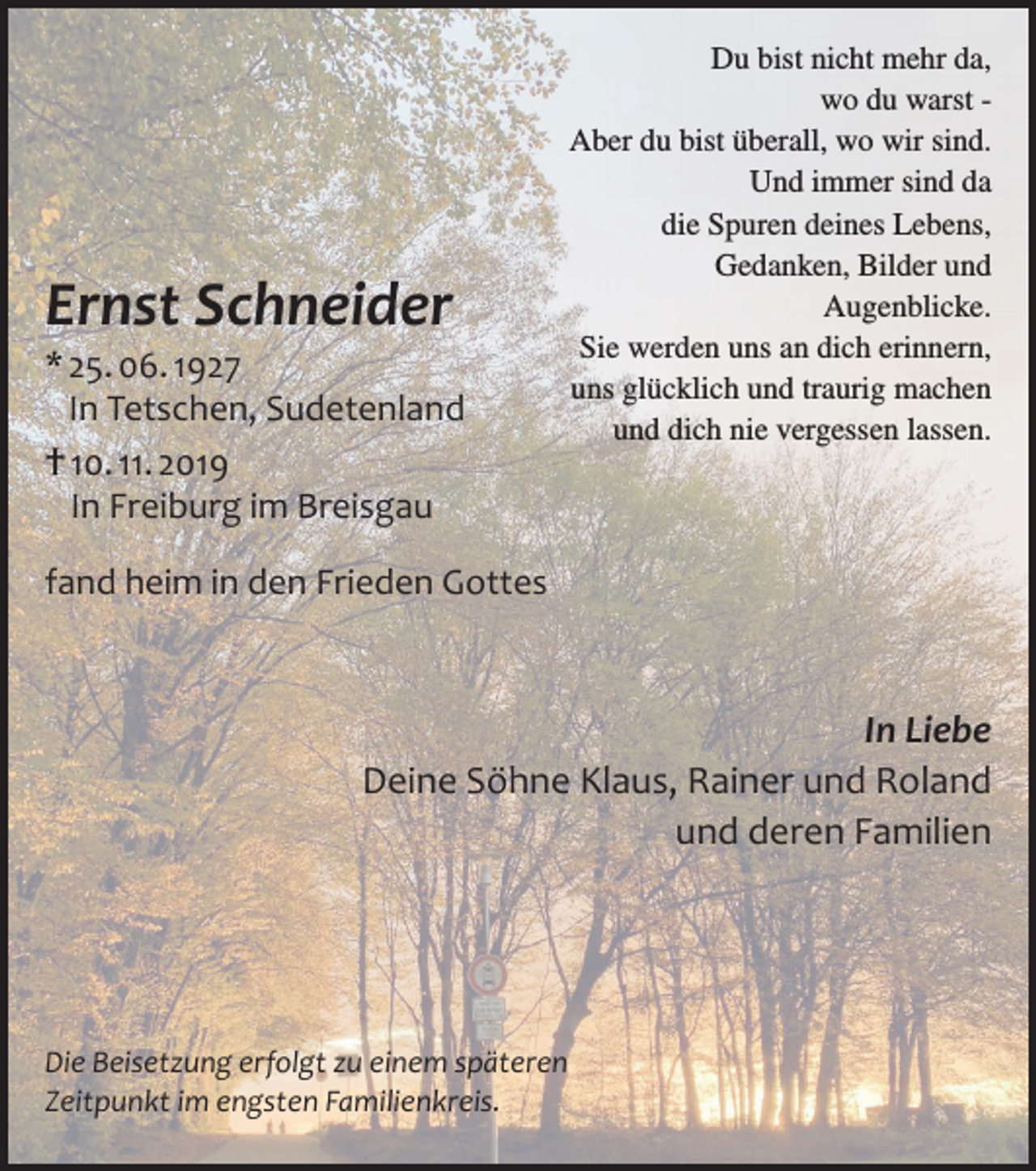<p>Ernst Schneider</p><p>* 25. 06. 1927<br />In Tetschen, Sudetenland<br />† 10. 11. 2019<br />In Freiburg im Breisgau</p><p>Du bist nicht mehr da,<br />wo du warst Aber du bist überall, wo wir sind.<br />Und immer sind da<br />die Spuren deines Lebens,<br />Gedanken, Bilder und<br />Augenblicke.<br />Sie werden uns an dich erinnern,<br />uns glücklich und traurig machen<br />und dich nie vergessen lassen.</p><p>fand heim in den Frieden Gottes</p><p>In Liebe<br />Deine Söhne Klaus, Rainer und Roland<br />und deren Familien</p><p>Die Beisetzung erfolgt zu einem späteren<br />Zeitpunkt im engsten Familienkreis.</p>
