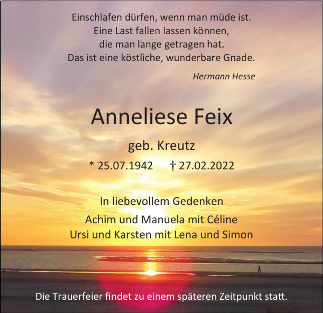 <p>Einschlafen dürfen, wenn man müde ist.<br />Eine Last fallen lassen können,<br />die man lange getragen hat.<br />Das ist eine köstliche, wunderbare Gnade.<br />Hermann Hesse</p><p>Anneliese Feix<br />geb. Kreutz<br />* 25.07.1947.02.2022</p><p>In liebevollem Gedenken<br />Achim und Manuela mit Céline<br />Ursi und Karsten mit Lena und Simon</p><p>Die Trauerfeier findet zu einem späteren Zeitpunkt statt.</p>