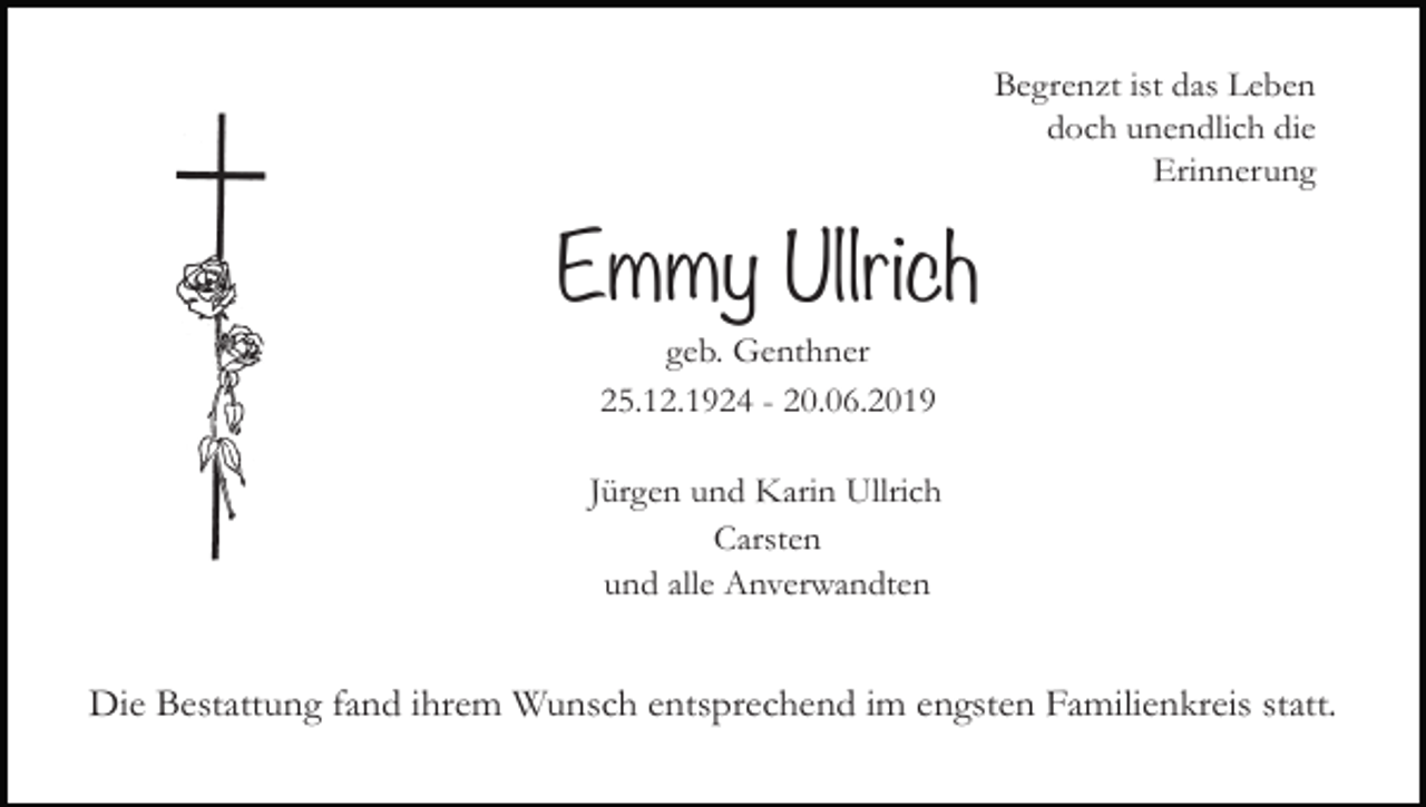 <p>Begrenzt ist das Leben<br />doch unendlich die<br />Erinnerung</p><p>Emmy Ullrich<br />geb. Genthner<br />25.12.1924 - 20.06.2019<br />Jürgen und Karin Ullrich<br />Carsten<br />und alle Anverwandten</p><p>Die Bestattung fand ihrem Wunsch entsprechend im engsten Familienkreis statt.</p>