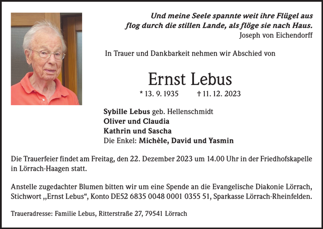 <p>Und meine Seele spannte weit ihre Flügel aus<br />flog durch die stillen Lande, als flöge sie nach Haus.<br />Joseph von Eichendorff<br />In Trauer und Dankbarkeit nehmen wir Abschied von</p><p>Ernst Lebus</p><p>* 13. 9. 1935</p><p>† 11. 12. 2023</p><p>Sybille Lebus geb. Hellenschmidt<br />Oliver und Claudia<br />Kathrin und Sascha<br />Die Enkel: Michèle, David und Yasmin<br />Die Trauerfeier findet am Freitag, den 22. Dezember 2023 um 14.00 Uhr in der Friedhofskapelle<br />in Lörrach-Haagen statt.<br />Anstelle zugedachter Blumen bitten wir um eine Spende an die Evangelische Diakonie Lörrach,<br />Stichwort ,,Ernst Lebus“, Konto DE52 6835 0048 0001 0351, Sparkasse Lörrach-Rheinfelden.<br />Traueradresse: Familie Lebus, Ritterstraße 27, 79541 Lörrach</p>