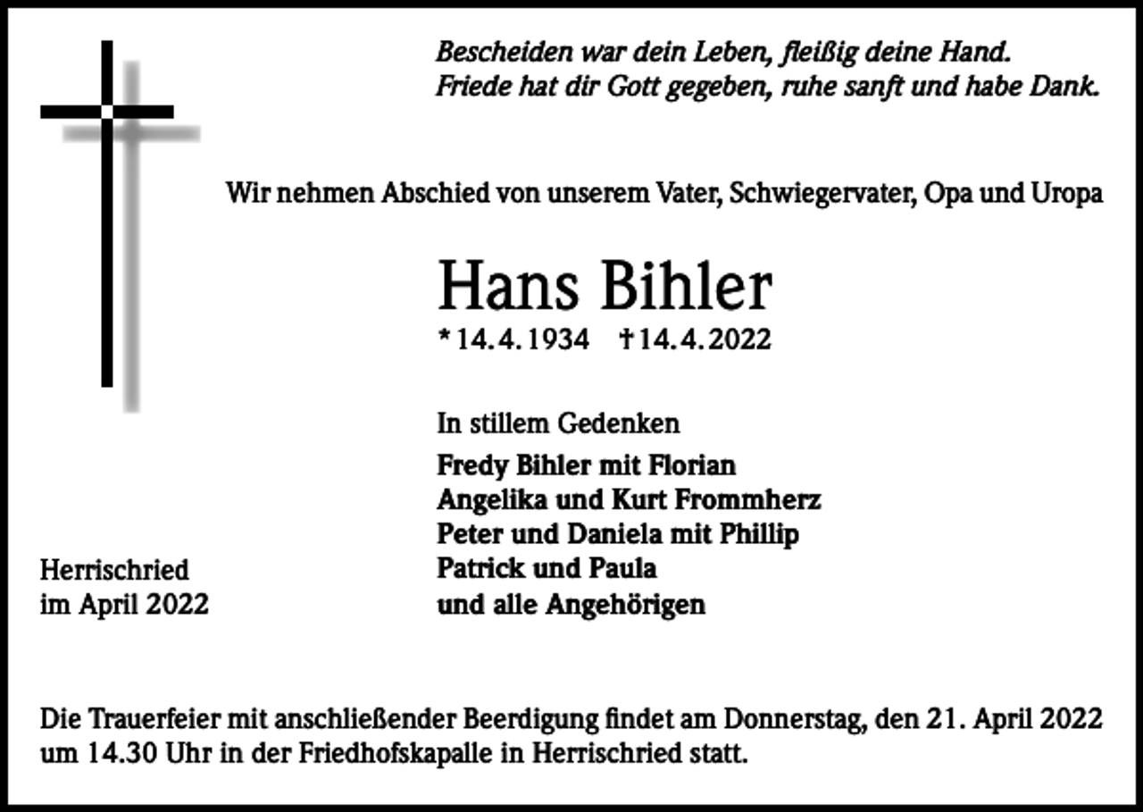 <p>Bescheiden war dein Leben, fleißig deine Hand.<br />Friede hat dir Gott gegeben, ruhe sanft und habe Dank.</p><p>Wir nehmen Abschied von unserem Vater, Schwiegervater, Opa und Uropa</p><p>Hans Bihler<br />* 14. 4. 1934 † 14. 4. 2022</p><p>Herrischried<br />im April 2022</p><p>In stillem Gedenken<br />Fredy Bihler mit Florian<br />Angelika und Kurt Frommherz<br />Peter und Daniela mit Phillip<br />Patrick und Paula<br />und alle Angehörigen</p><p>Die Trauerfeier mit anschließender Beerdigung findet am Donnerstag, den 21. April 2022<br />um 14.30 Uhr in der Friedhofskapalle in Herrischried statt.</p>