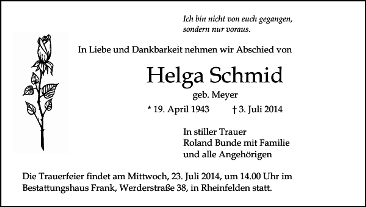 <p>Ich bin nicht von euch gegangen,<br />sondern nur voraus.</p><p>In Liebe und Dankbarkeit nehmen wir Abschied von</p><p>Helga Schmid<br />geb. Meyer</p><p>* 19. April 1943</p><p>† 3. Juli 2014</p><p>In stiller Trauer<br />Roland Bunde mit Familie<br />und alle Angehörigen<br />Die Trauerfeier findet am Mittwoch, 23. Juli 2014, um 14.00 Uhr im<br />Bestattungshaus Frank, Werderstraße 38, in Rheinfelden statt.</p>