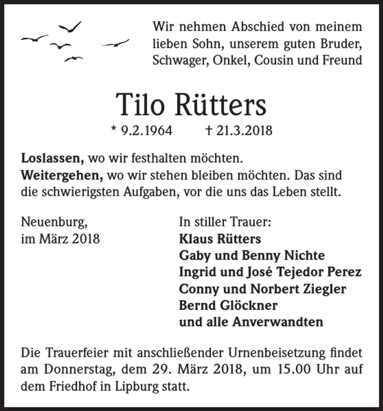 <p>Wir nehmen Abschied von meinem<br />lieben Sohn, unserem guten Bruder,<br />Schwager, Onkel, Cousin und Freund</p><p>Tilo Rütters</p><p>* 9.2.1964</p><p>† 21.3.2018</p><p>Loslassen, wo wir festhalten möchten.<br />Weitergehen, wo wir stehen bleiben möchten. Das sind<br />die schwierigsten Aufgaben, vor die uns das Leben stellt.<br />Neuenburg,<br />In stiller Trauer:<br />im März 2018 Klaus Rütters<br />Gaby und Benny Nichte<br />Ingrid und José Tejedor Perez<br />Conny und Norbert Ziegler<br />Bernd Glöckner<br />und alle Anverwandten<br />Die Trauerfeier mit anschließender Urnenbeisetzung findet<br />am Donnerstag, dem 29. März 2018, um 15.00 Uhr auf<br />dem Friedhof in Lipburg statt.</p>