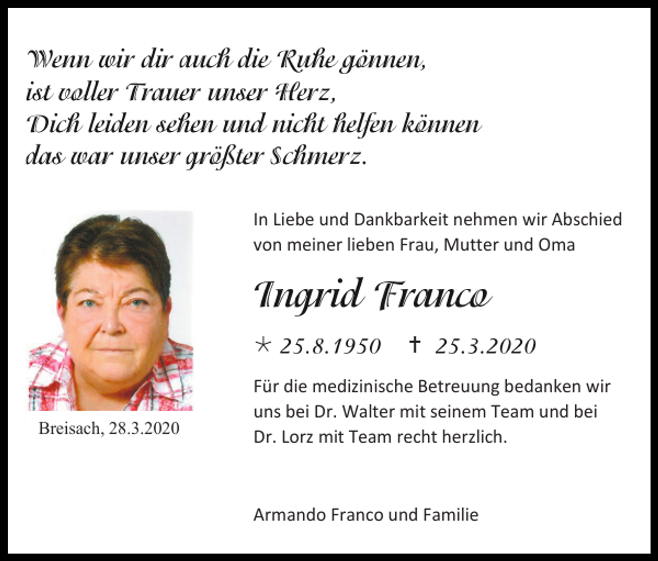 <p>In Liebe und Dankbarkeit nehmen wir Abschied<br />von meiner lieben Frau, Mutter und Oma</p><p></p><p>Breisach, 28.3.2020</p><p></p><p>Für die medizinische Betreuung bedanken wir<br />uns bei Dr. Walter mit seinem Team und bei<br />Dr. Lorz mit Team recht herzlich.</p><p>Armando Franco und Familie</p>
