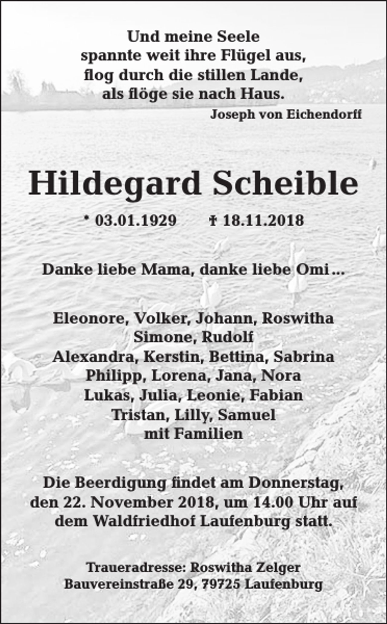 <p>Und meine Seele<br />spannte weit ihre Flügel aus,<br />flog durch die stillen Lande,<br />als flöge sie nach Haus.<br />Joseph von Eichendorff</p><p>Hildegard Scheible<br />* 03.01.1929</p><p>† 18.11.2018</p><p>Danke liebe Mama, danke liebe Omi ...<br />Eleonore, Volker, Johann, Roswitha<br />Simone, Rudolf<br />Alexandra, Kerstin, Bettina, Sabrina<br />Philipp, Lorena, Jana, Nora<br />Lukas, Julia, Leonie, Fabian<br />Tristan, Lilly, Samuel<br />mit Familien<br />Die Beerdigung findet am Donnerstag,<br />den 22. November 2018, um 14.00 Uhr auf<br />dem Waldfriedhof Laufenburg statt.<br />Traueradresse: Roswitha Zelger<br />Bauvereinstraße 29, 79725 Laufenburg</p>