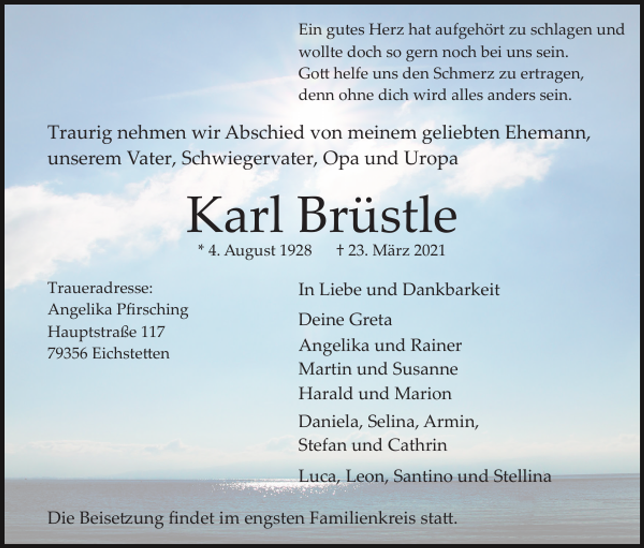 <p>Ein gutes Herz hat aufgehört zu schlagen und<br />wollte doch so gern noch bei uns sein.<br />Go� helfe uns den Schmerz zu ertragen,<br />denn ohne dich wird alles anders sein.</p><p>Traurig nehmen wir Abschied von meinem geliebten Ehemann,<br />unserem Vater, Schwiegervater, Opa und Uropa</p><p>Karl Brüstle<br />* 4. August 1928</p><p>Traueradresse:<br />Angelika Pﬁrsching<br />Hauptstraße 119356 Eichste�en</p><p>† 23. März 2021</p><p>In Liebe und Dankbarkeit<br />Deine Greta<br />Angelika und Rainer<br />Martin und Susanne<br />Harald und Marion<br />Daniela, Selina, Armin,<br />Stefan und Cathrin<br />Luca, Leon, Santino und Stellina</p><p>Die Beise�ung ﬁndet im engsten Familienkreis sta�.</p>